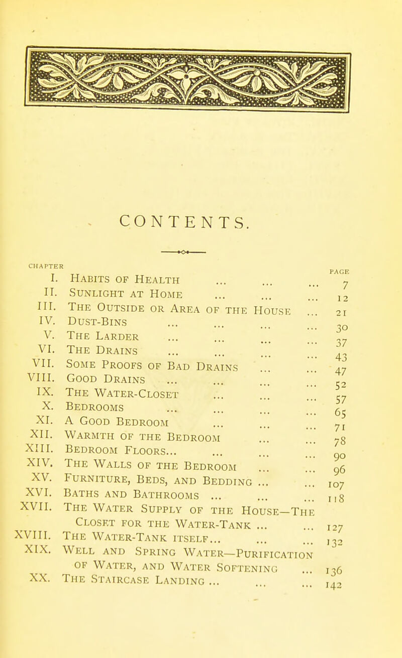 CONTENTS. CHAPTER I. Habits of Health II. Sunlight at Home III. The Outside or Area of the House IV. Dust-Bins V. The Larder VI. The Drains ... ... VII. Some Proofs of Bad Drains VIII. Good Drains IX. The Water-Closet X. Bedrooms XI. A Good Bedroom XII. Warmth of the Bedroom XIII. Bedroom Floors... XIV. The Walls of the Bedroom XV. Furniture, Beds, and Bedding ... XVI. Baths and Bathrooms ... XVII. The Water Supply of the House—The Closet for the Water-Tank ... XVIII. The Water-Tank itself... XIX. Well and Spring Water—Purification OF Water, and Water Softening XX. The Staircase Landing ...