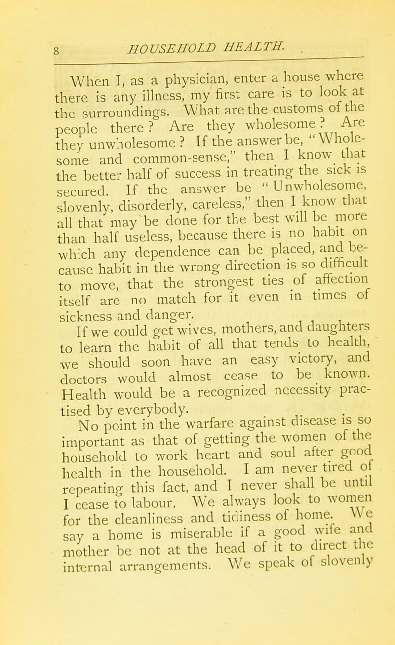 When I, as a physician, enter a house where there is any illness, my first care is to look at the surroundings. What are the customs of the people there? Are they wholesome ? Are they unwholesome ? If the answer be,  Whole- some and common-sense, then I know_ that the better half of success in treatmg the sick is secured If the answer be Unwholesome, slovenly, disorderly, careless, then I know that all that may^be done for the best will be more than half useless, because there is no habit on which any dependence can be placed, and be- cause habit in the wrong direction is so difficult to move, that the strongest ties of affection itself are no match for it even in times of sickness and danger. , , , If we could get wives, mothers, and daughters to learn the habit of all that tends to health, we should soon have an easy victory, and doctors would almost cease to be known. Health would be a recognized necessity prac- tised by everybody. No point in the warfare against disease is so important as that of getting the women of the household to work heart and soul after good health in the household. I am never tired o repeating this fact, and I never shall be until I cease to labour. We always look to women for the cleanliness and tidiness of home. W e say a home is miserable if a good ^ylfe and mother be not at the head of it to direct the internal arrangements. We speak of slovenly