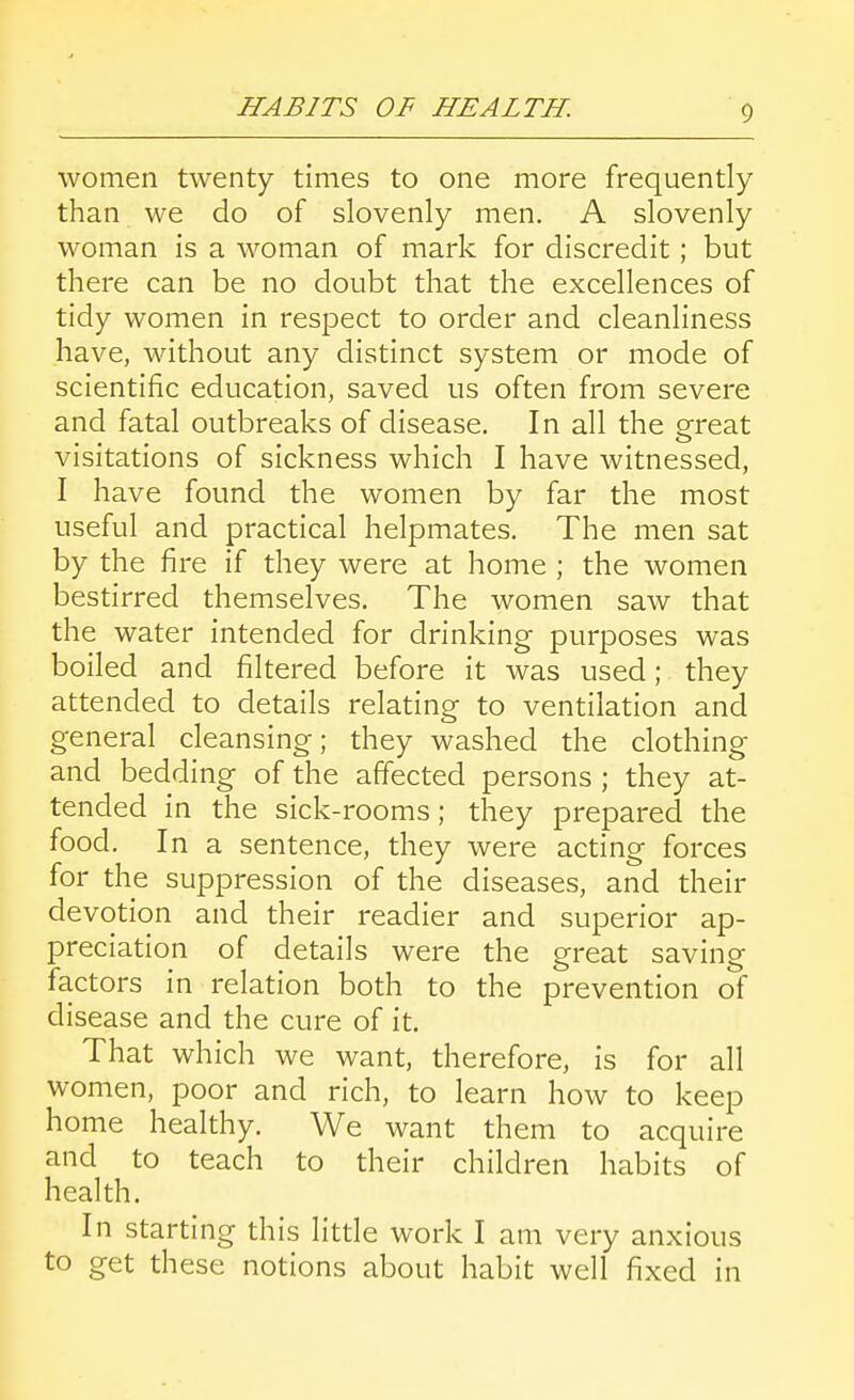 women twenty times to one more frequently than we do of slovenly men. A slovenly woman is a woman of mark for discredit; but there can be no doubt that the excellences of tidy women in respect to order and cleanliness have, without any distinct system or mode of scientific education, saved us often from severe and fatal outbreaks of disease. In all the ereat visitations of sickness which I have witnessed, I have found the women by far the most useful and practical helpmates. The men sat by the fire if they were at home ; the women bestirred themselves. The women saw that the water intended for drinking purposes was boiled and filtered before it was used; they attended to details relating to ventilation and general cleansing; they washed the clothing and bedding of the affected persons ; they at- tended in the sick-rooms; they prepared the food. In a sentence, they were acting forces for the suppression of the diseases, and their devotion and their readier and superior ap- preciation of details were the great saving factors in relation both to the prevention of disease and the cure of it. That which we want, therefore, is for all women, poor and rich, to learn how to keep home healthy. We want them to acquire and to teach to their children habits of health. In starting this little work I am very anxious to get these notions about habit well fixed in