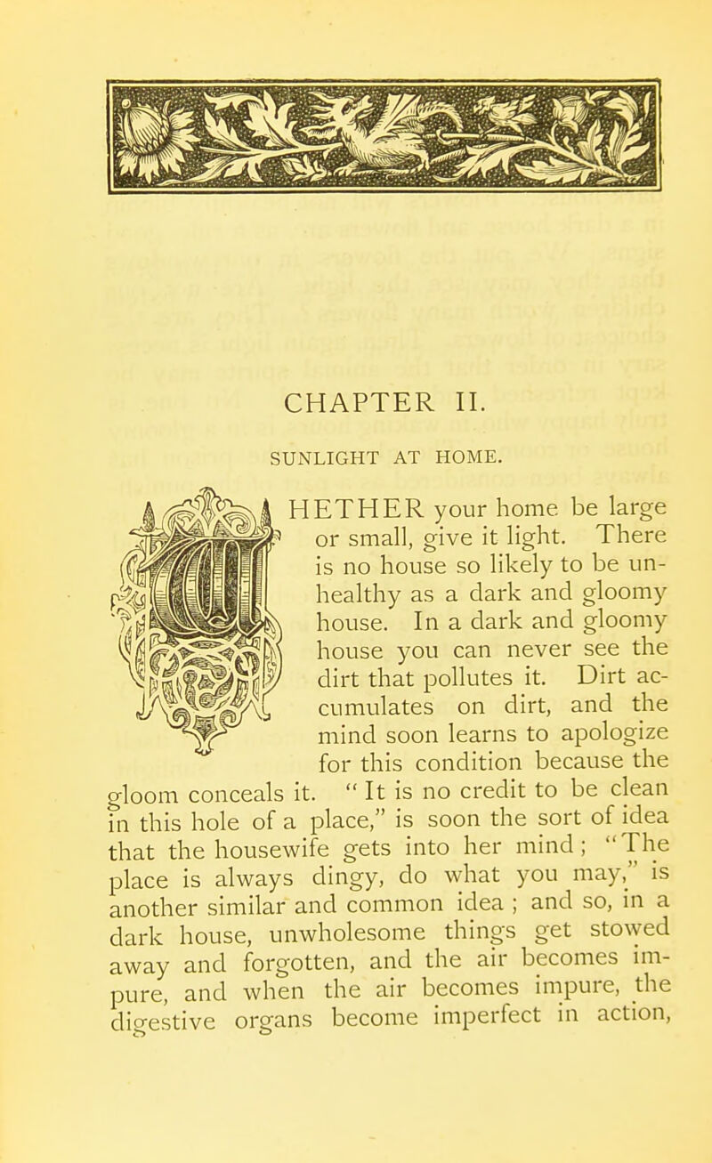 CHAPTER 11. SUNLIGHT AT HOME. HETHER your home be large or small, give it light. There is no house so likely to be un- healthy as a dark and gloomy house. In a dark and gloomy house you can never see the dirt that pollutes it. Dirt ac- cumulates on dirt, and the mind soon learns to apologize for this condition because the gloom conceals it.  It is no credit to be clean in this hole of a place, is soon the sort of idea that the housewife gets into her mind; The place is always dingy, do what you may, is another similar and common idea ; and so, m a dark house, unwholesome things get sto\yed away and forgotten, and the air becomes im- pure, and when the air becomes impure, the dio-estive organs become imperfect in action.