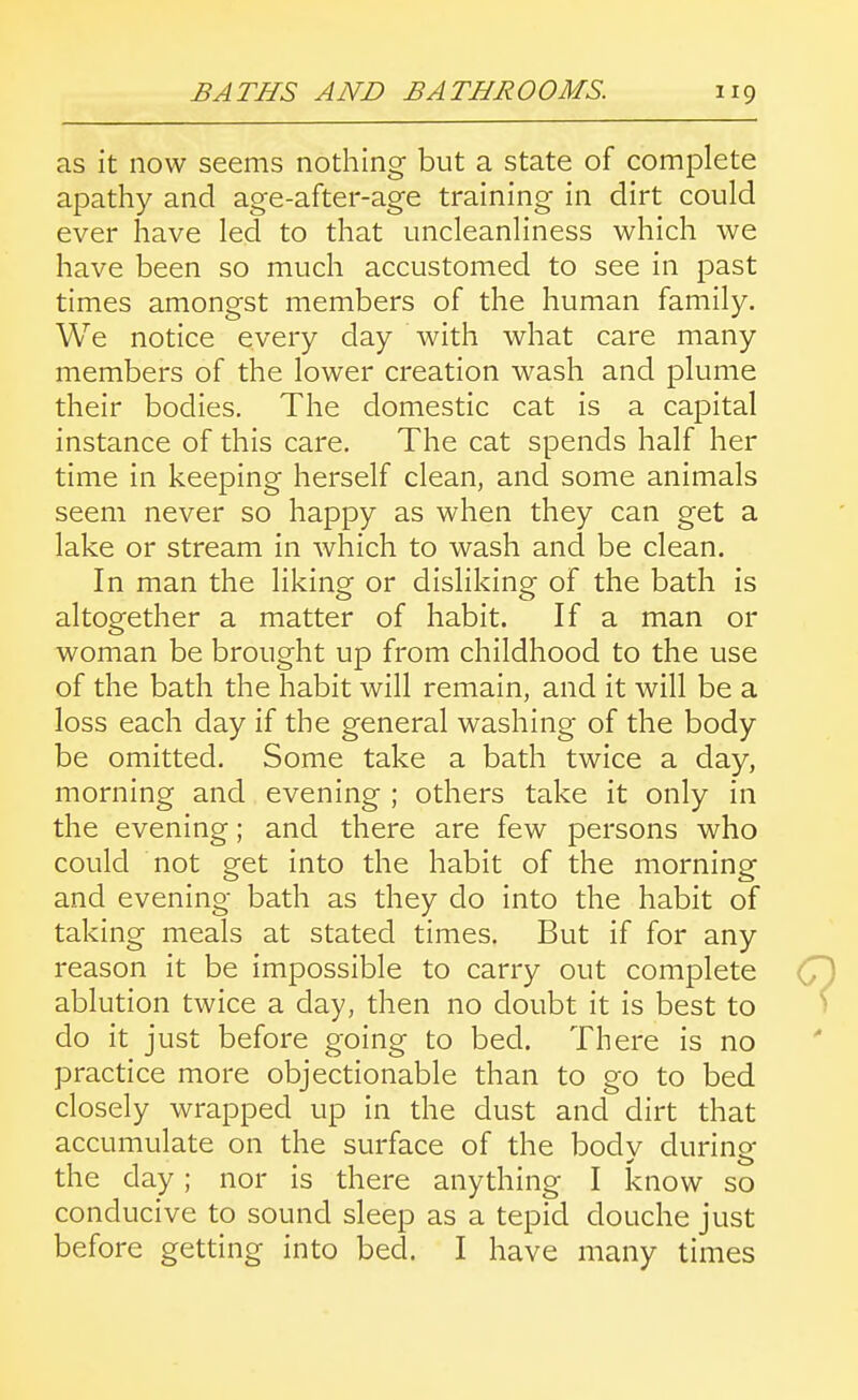 as it now seems nothing but a state of complete apathy and age-after-age training in dirt could ever have led to that uncleanliness which we have been so much accustomed to see in past times amongst members of the human family. We notice every day with what care many members of the lower creation wash and plume their bodies. The domestic cat is a capital instance of this care. The cat spends half her time in keeping herself clean, and some animals seem never so happy as when they can get a lake or stream in which to wash and be clean. In man the liking or disliking of the bath is altogether a matter of habit. If a man or woman be brought up from childhood to the use of the bath the habit will remain, and it will be a loss each day if the general washing of the body be omitted. Some take a bath twice a day, morning and evening ; others take it only in the evening; and there are few persons who could not get into the habit of the morning and evening bath as they do into the habit of taking meals at stated times. But if for any reason it be impossible to carry out complete ablution twice a day, then no doubt it is best to do it just before going to bed. There is no practice more objectionable than to go to bed closely wrapped up in the dust and dirt that accumulate on the surface of the bodv durine the day; nor is there anything I know so conducive to sound sleep as a tepid douche just before getting into bed. I have many times