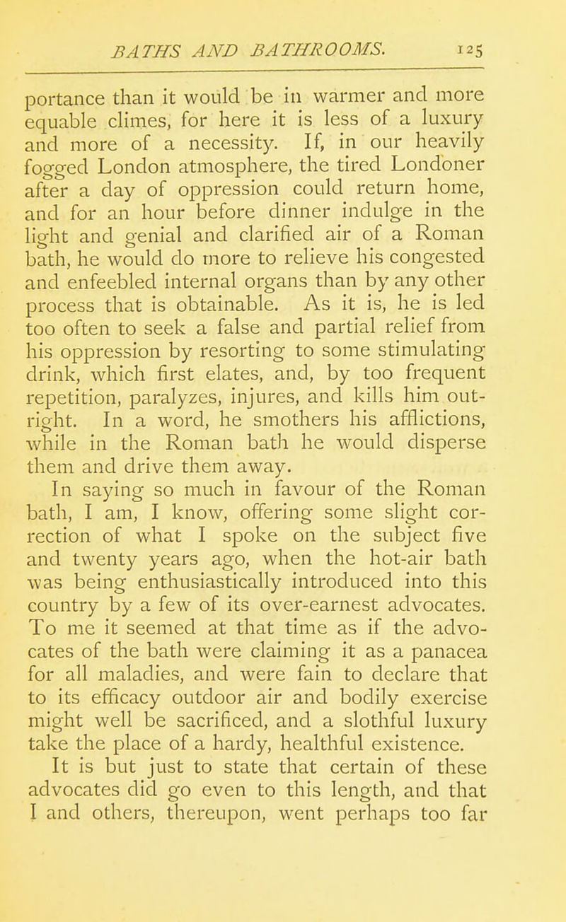 portance than it would be in warmer and more equable climes, for here it is less of a luxury and more of a necessity. If, in our heavily fogged London atmosphere, the tired Londoner after a day of oppression could return home, and for an hour before dinner indulge in the light and genial and clarified air of a Roman bath, he would do more to relieve his congested and enfeebled internal organs than by any other process that is obtainable. As it is, he is led too often to seek a false and partial relief from his oppression by resorting to some stimulating drink, which first elates, and, by too frequent repetition, paralyzes, injures, and kills him out- right. In a word, he smothers his afflictions, while in the Roman bath he would disperse them and drive them away. In saying so much in favour of the Roman bath, I am, I know, offering some slight cor- rection of what I spoke on the subject five and twenty years ago, when the hot-air bath was being enthusiastically introduced into this country by a few of its over-earnest advocates. To me it seemed at that time as if the advo- cates of the bath were claiming it as a panacea for all maladies, and were fain to declare that to its efficacy outdoor air and bodily exercise might well be sacrificed, and a slothful luxury take the place of a hardy, healthful existence. It is but just to state that certain of these advocates did go even to this length, and that I and others, thereupon, went perhaps too far