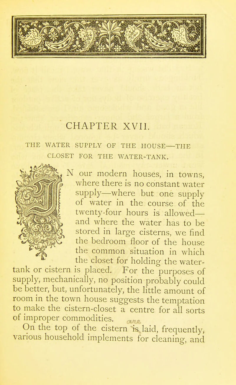 CHAPTER XVII. THE WATER SUPPLY OF THE HOUSE THE CLOSET FOR THE WATER-TANK. N our modern houses, in towns, where there is no constant water supply—where but one supply of water in the course of the twenty-four hours is allowed— and where the water has to be stored in large cisterns, we find the bedroom floor of the house the common situation in which the closet for holding the water- tank or cistern is placed. For the purposes of supply, mechanically, no position probably could be better, but, unfortunately, the little amount of room in the town house suggests the temptation to make the cistern-closet a centre for all sorts of improper commodities. On the top of the cistern % laid, frequently, various household implements for cleaning, and