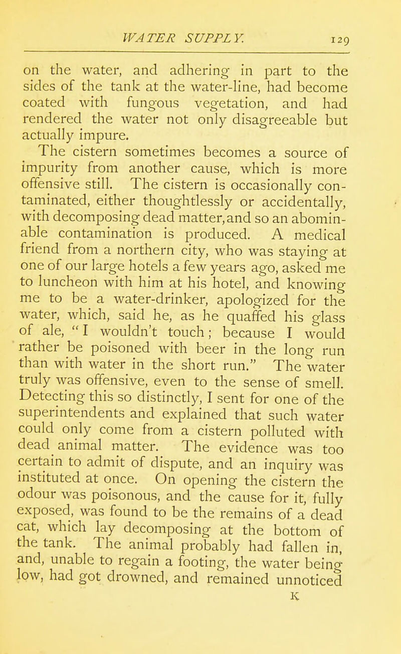 on the water, and adhering in part to the sides of the tank at the water-hne, had become coated with fungous vegetation, and had rendered the water not only disagreeable but actually impure. The cistern sometimes becomes a source of impurity from another cause, which is more offensive still. The cistern is occasionally con- taminated, either thoughtlessly or accidentally, with decomposing dead matter, and so an abomin- able contamination is produced. A medical friend from a northern city, who was staying at one of our large hotels a few years ago, asked me to luncheon with him at his hotel, and knowing me to be a water-drinker, apologized for the water, which, said he, as he quaffed his glass of ale, I wouldn't touch; because I would rather be poisoned with beer in the long run than with water in the short run, The water truly was offensive, even to the sense of smell. Detecting this so distinctly, I sent for one of the superintendents and explained that such water could only come from a cistern polluted with dead animal matter. The evidence was too certain to admit of dispute, and an inquiry was instituted at once. On opening the cistern the odour was poisonous, and the cause for it, fully exposed, was found to be the remains of a dead cat, which lay decomposing at the bottom of the tank. The animal probably had fallen in, and, unable to regain a footing, the water being low, had got drowned, and remained unnoticed