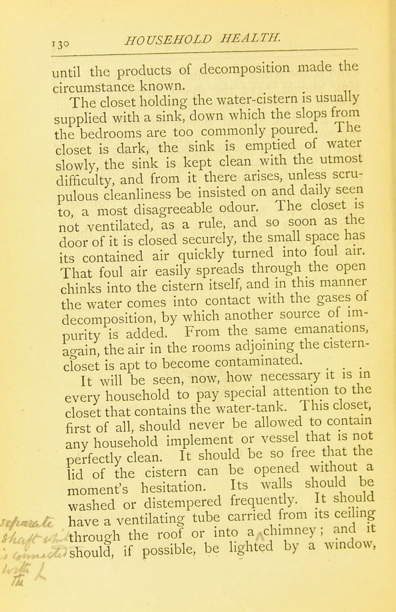 until the products of decomposition made the circumstance known. ^ The closet holding the water-cistern is usually supplied with a sink, down which the slops from the bedrooms are too commonly poured. The closet is dark, the sink is emptied of water slowly, the sink is kept clean with the utmost difficulty, and from it there arises, unless scru- pulous cleanliness be insisted on and daily seen to a most disagreeable odour. The closet is not ventilated, as a rule, and so soon as the door of it is closed securely, the small space has its contained air quickly turned into foul air. That foul air easily spreads through the open chinks into the cistern itself, and in this manner the water comes into contact with the gases ot decomposition, by which another source ot^ im- purity is added. From the same emanations, ao-ain, the air in the rooms adjoining the cistern- cfoset is apt to become contaminated. It will be seen, now, how necessary it is in every household to pay special attention to the closet that contains the water-tank. This closet, first of all, should never be allowed to contain any household implement or vessel that is not perfectly clean. It should be so free that the lid of the cistern can be opened without a moment's hesitation. Its wal s should be washed or distempered frequently. It should iifu^ have a ventilating tube carried from its ceiling ^uciK' through the roof or into a-chimney; and it rX.^/should, if possible, be lighted by a window,