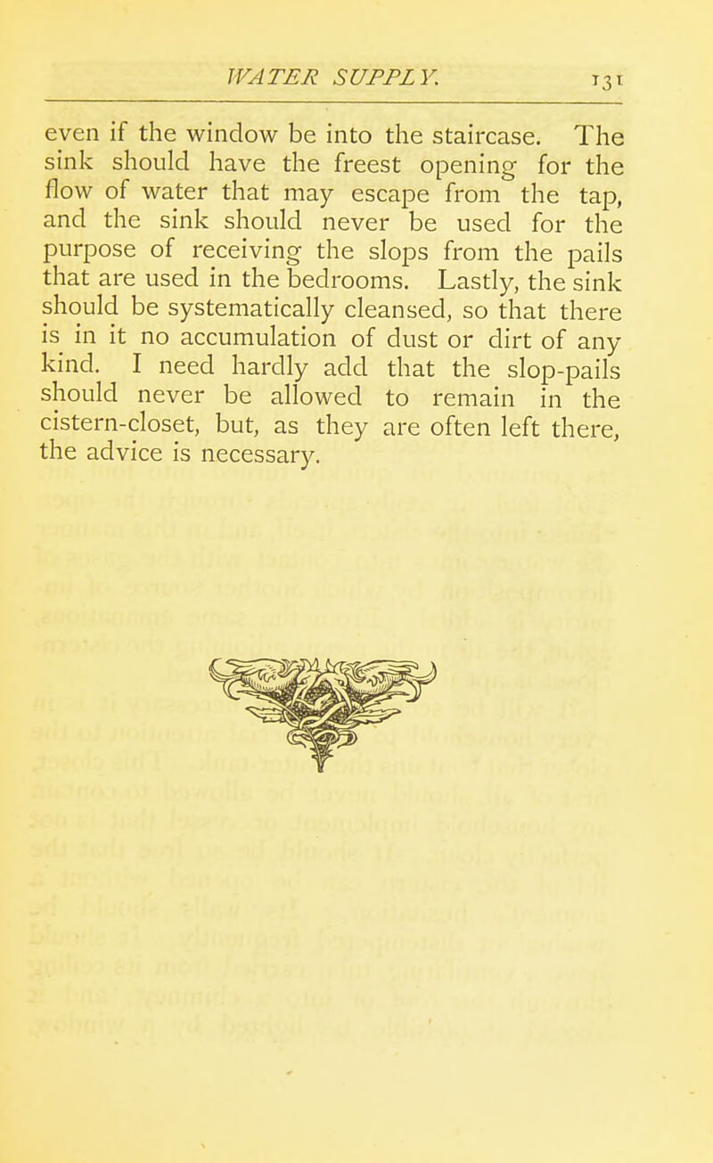 even if the window be into the staircase. The sink should have the freest opening for the flow of water that may escape from the tap, and the sink should never be used for the purpose of receiving the slops from the pails that are used in the bedrooms. Lastly, the sink should be systematically cleansed, so that there is in it no accumulation of dust or dirt of any kind. I need hardly add that the slop-pails should never be allowed to remain in the cistern-closet, but, as they are often left there, the advice is necessary.