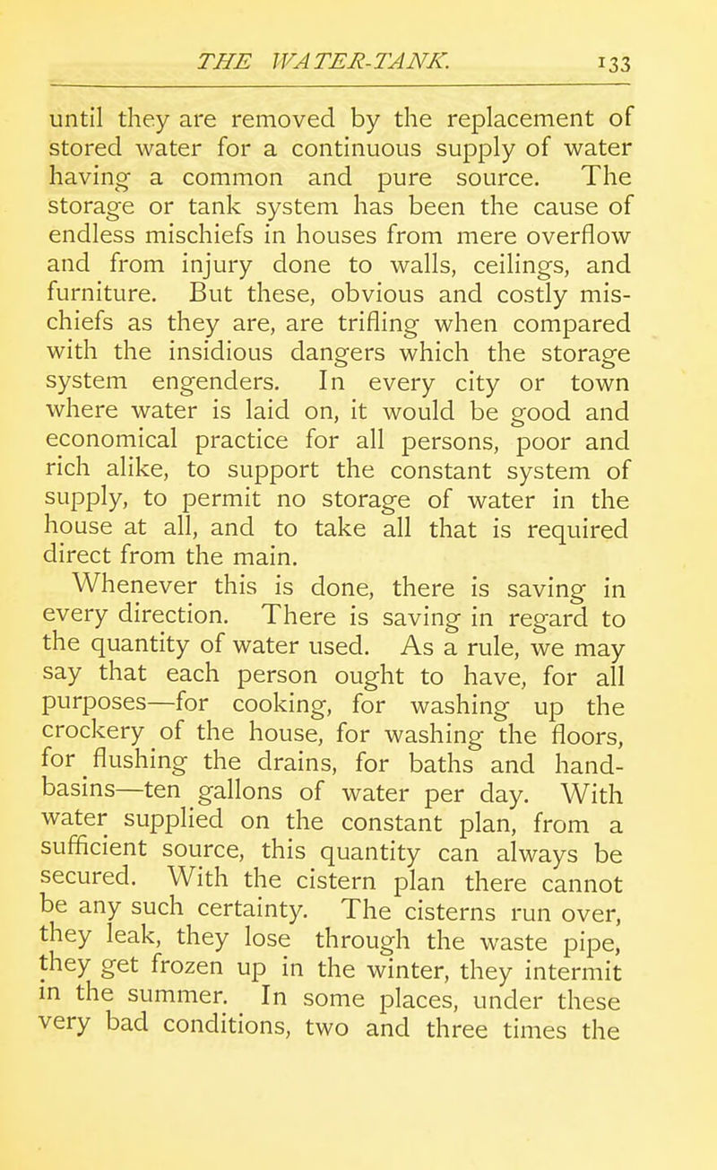 until they are removed by the replacement of stored water for a continuous supply of water having a common and pure source. The storage or tank system has been the cause of endless mischiefs in houses from mere overflow and from injury done to walls, ceilings, and furniture. But these, obvious and costly mis- chiefs as they are, are trifling when compared with the insidious dangers which the storage system engenders. In every city or town where water is laid on, it would be good and economical practice for all persons, poor and rich alike, to support the constant system of supply, to permit no storage of water in the house at all, and to take all that is required direct from the main. Whenever this is done, there is saving in every direction. There is saving in regard to the quantity of water used. As a rule, we may say that each person ought to have, for all purposes—for cooking, for washing up the crockery of the house, for washing the floors, for flushing the drains, for baths and hand- basins—ten gallons of water per day. With water supplied on the constant plan, from a sufficient source, this quantity can always be secured. With the cistern plan there cannot be any such certainty. The cisterns run over, they leak, they lose through the waste pipe, they get frozen up in the winter, they intermit m the summer. In some places, under these very bad conditions, two and three times the