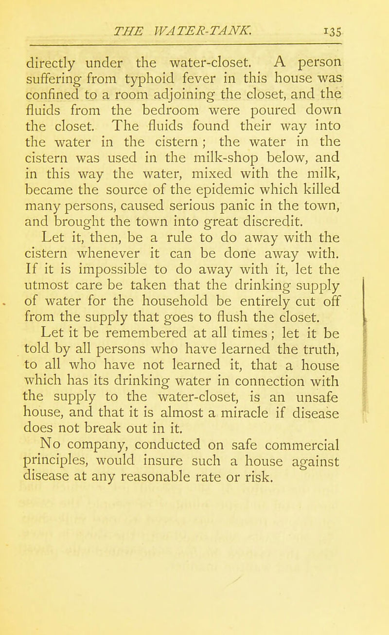 directly under the water-closet. A person suffering from typhoid fever in this house was confined to a room adjoining the closet, and the fluids from the bedroom were poured down the closet. The fluids found their way into the water in the cistern; the water in the cistern was used in the milk-shop below, and in this way the water, mixed with the milk, became the source of the epidemic which killed many persons, caused serious panic in the town, and brought the town into great discredit. Let it, then, be a rule to do away with the cistern whenever it can be done away with. If it is impossible to do away with it, let the utmost care be taken that the drinking supply of water for the household be entirely cut off from the supply that goes to flush the closet. Let it be remembered at all times; let it be told by all persons who have learned the truth, to all who have not learned it, that a house which has its drinking water in connection with the supply to the water-closet, is an unsafe house, and that it is almost a miracle if disease does not break out in it. No company, conducted on safe commercial principles, would insure such a house against disease at any reasonable rate or risk.