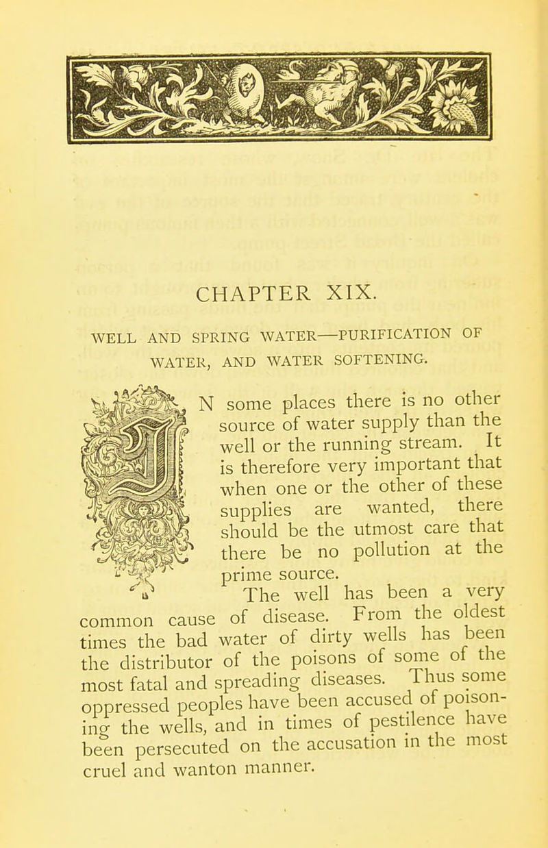 WELL AND SPRING WATER—PURIFICATION OF WATER, AND WATER SOFTENING. N some places there is no other source of water supply than the well or the running stream. It is therefore very important that when one or the other of these supplies are wanted, there should be the utmost care that there be no pollution at the prime source. The well has been a very common cause of disease. From the oldest times the bad water of dirty wells has been the distributor of the poisons of some ot the most fatal and spreading diseases. Thus some oppressed peoples have been accused of poison- ing the wells, and in times of pestilence have been persecuted on the accusation in the most cruel and wanton manner.