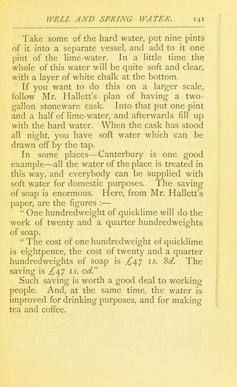 Take some of the hard water, put nine pints of it into a separate vessel, and add to it one pint of the lime-water. In a little time the whole of this water will be quite soft and clear, with a layer of white chalk at the bottom. If you want to do this on a larger scale, follow Mr. Hallett's plan of having a two- gallon stoneware cask. Into that put one pint and a half of lime-water, and afterwards fill up with the hard water. When the cask has stood all night, you have soft water which can be drawn off by the tap. In some places—Canterbury is one good example—all the water of the place is treated in this way, and everybody can be supplied with soft water for domestic purposes. The saving of soap is enormous. Here, from Mr. Hallett's paper, are the figures :—  One hundredweight of quicklime will do the work of twenty and a quarter hundredweights of soap.  The cost of one hundredweight of quicklime is eightpence, the cost of twenty and a quarter hundredweights of soap is ^47 \s. Sd. The saving is is. od. Such saving is worth a good deal to working people. And, at the same time, the water is improved for drinking purposes, and for making tea and coffee.