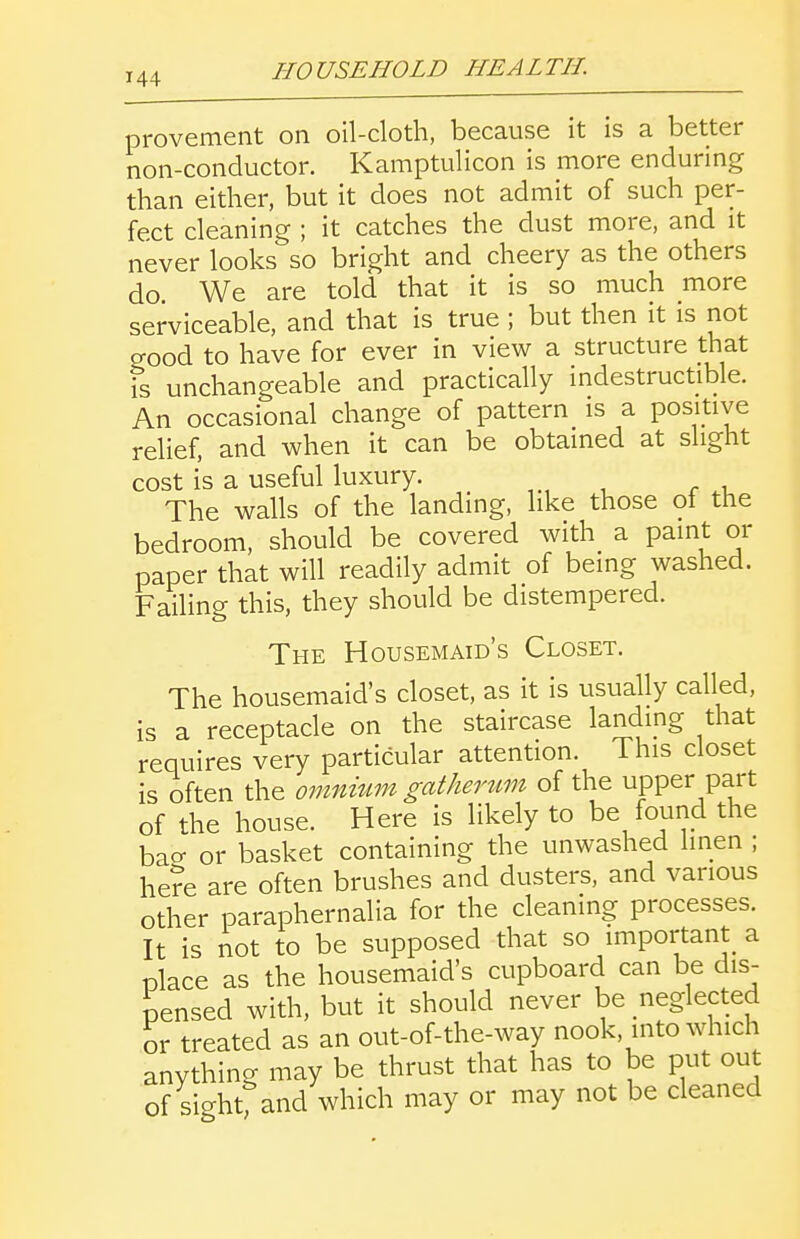 provement on oil-cloth, because it is a better non-conductor. Kamptulicon is more enduring than either, but it does not admit of such per- fect cleaning ; it catches the dust more, and it never looks so bright and cheery as the others do We are told that it is so much more serviceable, and that is true ; but then it is not good to have for ever in view a structure that IS unchangeable and practically indestructible. An occasional change of pattern is a positive relief, and when it can be obtained at slight cost is a useful luxury. The walls of the landing, like those of the bedroom, should be covered with a paint or paper that will readily admit of being washed. Failing this, they should be distempered. The Housemaid's Closet. The housemaid's closet, as it is usually called, is a receptacle on the staircase landing that requires very particular attention. This closet is often the omnium gatherum of the upper part of the house. Here is likely to be found the bao- or basket containing the unwashed linen ; he?e are often brushes and dusters, and various other paraphernalia for the cleaning processes. It is not to be supposed that so important a nlace as the housemaid's cupboard can be dis- pensed with, but it should never be neglected or treated as an out-of-the-way nook, into which anything may be thrust that has to be put out of sicrhtfand which may or may not be cleaned