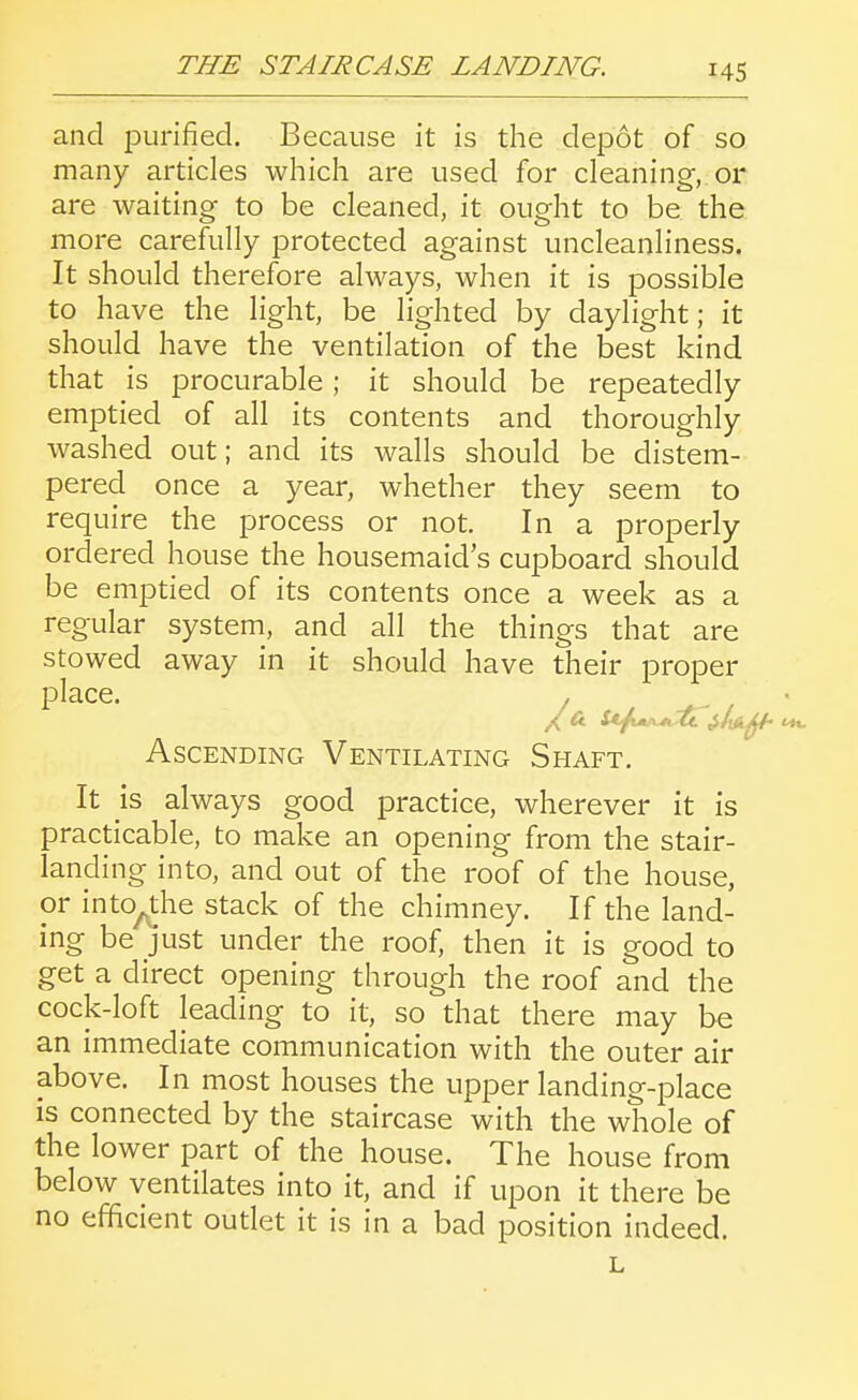 and purified. Because it is the depot of so many articles which are used for cleaning, or are waiting to be cleaned, it ought to be the more carefully protected against uncleanliness. It should therefore always, when it is possible to have the light, be lighted by daylight; it should have the ventilation of the best kind that is procurable; it should be repeatedly emptied of all its contents and thoroughly washed out; and its walls should be distem- pered once a year, whether they seem to require the process or not. In a properly ordered house the housemaid's cupboard should be emptied of its contents once a week as a regular system, and all the things that are stowed away in it should have their proper place. . Ascending Ventilating Shaft. It is always good practice, wherever it is practicable, to make an opening from the stair- landing into, and out of the roof of the house, or into^the stack of the chimney. If the land- ing be Just under the roof, then it is good to get a direct opening through the roof and the cock-loft leading to it, so that there may be an immediate communication with the outer air above. In most houses the upper landing-place is connected by the staircase with the whole of the lower part of the house. The house from below ventilates into it, and if upon it there be no efficient outlet it is in a bad position indeed. L