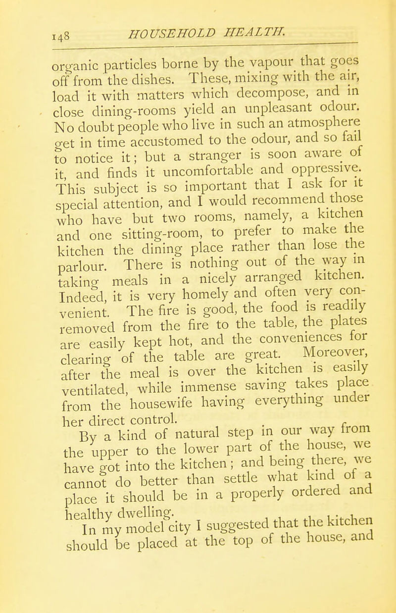 organic particles borne by the vapour that goes off from the dishes. These, mixing with the air, load it with matters which decompose, and in close dining-rooms yield an unpleasant odour. No doubt people who live in such an atmosphere o-et in time accustomed to the odour, and so fail Xo notice it; but a stranger is soon aware of it and finds it uncomfortable and oppressive. This subject is so important that I ask for it special attention, and I would recommend those who have but two rooms, namely, a kitchen and one sitting-room, to prefer to make the kitchen the dining place rather than lose the parlour. There is nothing out of the way in takina meals in a nicely arranged kitchen. Indeed, it is very homely and often very con- venient. The fire is good, the food is readily removed from the fire to the table, the plates are easily kept hot, and the conveniences for clearing of the table are great Moreover, after the meal is over the kitchen is easily ventilated, while immense saving takes place from the housewife having everything under her direct control. , Bv a kind of natural step in our way from the upper to the lower part of the house, we have got into the kitchen ; and being there, we cannot do better than settle what kind of a place it should be in a properly ordered and -tl^^ I suggested that t^.e kitchen should be placed at the top of the house, and