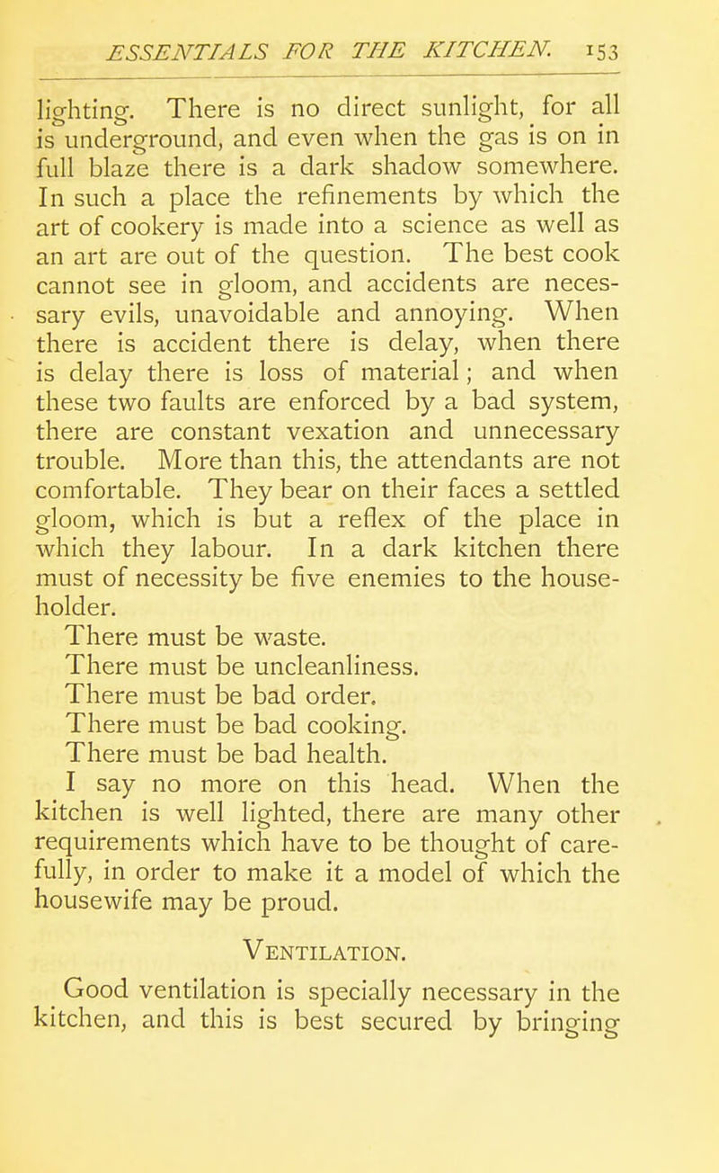 lighting. There is no direct sunlight, for all is underground, and even when the gas is on in full blaze there is a dark shadow somewhere. In such a place the refinements by which the art of cookery is made into a science as well as an art are out of the question. The best cook cannot see in gloom, and accidents are neces- sary evils, unavoidable and annoying. When there is accident there is delay, when there is delay there is loss of material; and when these two faults are enforced by a bad system, there are constant vexation and unnecessary trouble. More than this, the attendants are not comfortable. They bear on their faces a settled gloom, which is but a reflex of the place in which they labour. In a dark kitchen there must of necessity be five enemies to the house- holder. There must be waste. There must be uncleanliness. There must be bad order. There must be bad cooking. There must be bad health. I say no more on this head. When the kitchen is well lighted, there are many other requirements which have to be thought of care- fully, in order to make it a model of which the housewife may be proud. Ventilation. Good ventilation is specially necessary in the kitchen, and this is best secured by bringing