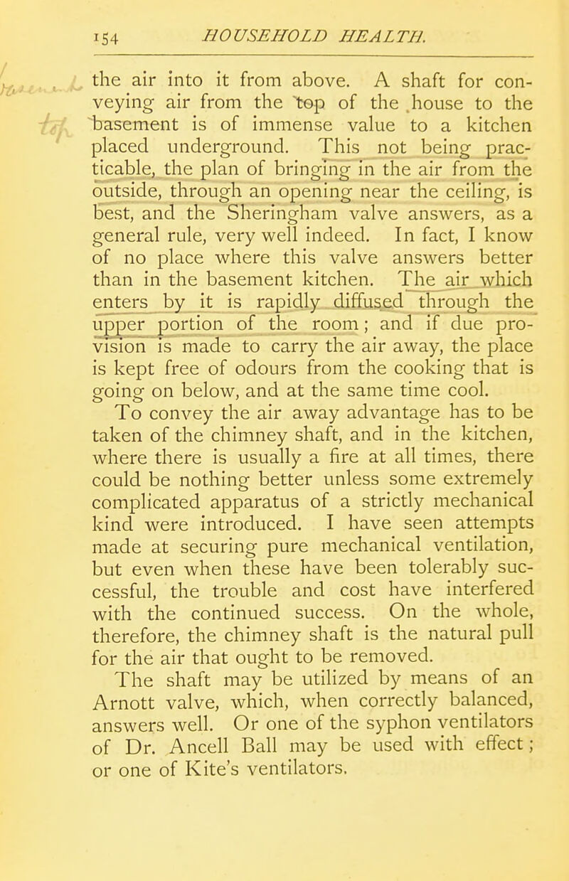 the air into it from above. A shaft for con- veying air from the top of the .house to the ■basement is of immense value to a kitchen placed underground. This not being prac- ticable, the plan of bringing in the air from the outside, through an opening near the ceiling, is best, and the Sheringham valve answers, as a general rule, very well indeed. In fact, I know of no place where this valve answers better than in the basement kitchen. The^air which enters by it is rapidly diffused through the upper portion of the room; and if due pro- vision is made to carry the air away, the place is kept free of odours from the cooking that is going on below, and at the same time cool. To convey the air away advantage has to be taken of the chimney shaft, and in the kitchen, where there is usually a fire at all times, there could be nothing better unless some extremely complicated apparatus of a strictly mechanical kind were introduced. I have seen attempts made at securing pure mechanical ventilation, but even when these have been tolerably suc- cessful, the trouble and cost have interfered with the continued success. On the whole, therefore, the chimney shaft is the natural pull for the air that ought to be removed. The shaft may be utilized by means of an Arnott valve, which, when correctly balanced, answers well. Or one of the syphon ventilators of Dr. Ancell Ball may be used with effect; or one of Kite's ventilators.