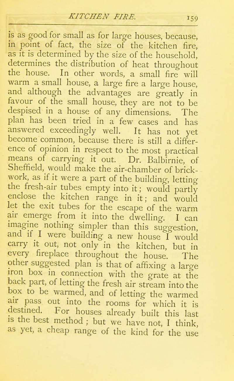 KITCHEN FIRE. is as good for small as for large houses, because, in point of fact, the size of the kitchen fire, as it is determined by the size of the household, determines the distribution of heat throughout the house. In other words, a small fire will warm a small house, a large fire a large house, and although the advantages are greatly in favour of the small house, they are not to be despised in a house of any dimensions. The plan has been tried in a few cases and has answered exceedingly well. It has not yet become common, because there is still a differ- ence of opinion in respect to the most practical means of carrying it out. Dr. Balbirnie, of Sheffield, would make the air-chamber of brick- work, as if it were a part of the building, letting the fresh-air tubes empty into it; would partly enclose the kitchen range in it; and would let the exit tubes for the escape of the warm an- emerge from it into the dwelling. I can imagine nothing simpler than this suggestion, and if ^ I were building a new house I would carry it out, not only in the kitchen, but in every fireplace throughout the house. The other suggested plan is that of affixing a large iron box in connection with the grate at the back part, of letting the fresh air stream into the box to be warmed, and of letting the warmed air pass out into the rooms for which it is destined. For houses already built this last is the best method ; but we have not, I think, as yet, a cheap range of the kind for the use