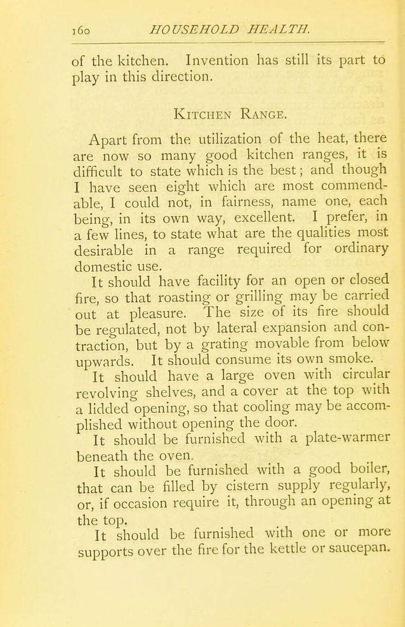 of the kitchen. Invention has still its part to play in this direction. Kitchen Range. Apart from the utilization of the heat, there are now so many good kitchen ranges, it is difficult to state which is the best; and though I have seen eight which are most commend- able, I could not, in fairness, name one, each being, in its own way, excellent. I prefer, in a few lines, to state what are the qualities most desirable in a range required for ordinary domestic use. It should have facility for an open or closed fire, so that roasting or grilling may be carried out at pleasure. The size of its fire should be regulated, not by lateral expansion and con- traction, but by a grating movable from below upwards. It should consume its own smoke. It should have a large oven with circular revolving shelves, and a cover at the top with a lidded opening, so that cooling may be accom- plished without opening the door. It should be furnished with a plate-warmer beneath the oven. It should be furnished with a good boiler, that can be filled by cistern supply regularly, or, if occasion require it, through an opening at the top. It should be furnished with one or more supports over the fire for the ketde or saucepan.