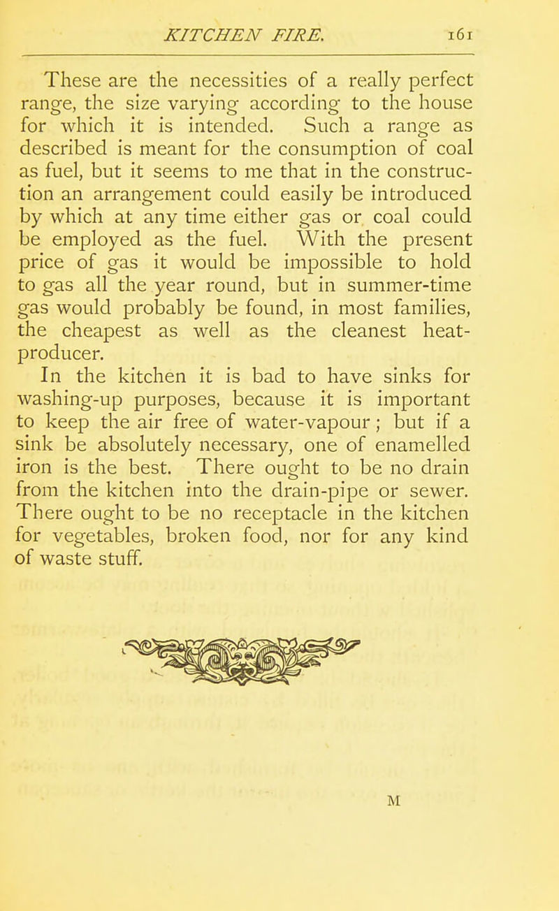 These are the necessities of a really perfect range, the size varying according to the house for which it is intended. Such a range as described is meant for the consumption of coal as fuel, but it seems to me that in the construc- tion an arrangement could easily be introduced by which at any time either gas or coal could be employed as the fuel. With the present price of gas it would be impossible to hold to gas all the year round, but in summer-time gas would probably be found, in most families, the cheapest as well as the cleanest heat- producer. In the kitchen it is bad to have sinks for washing-up purposes, because it is important to keep the air free of water-vapour; but if a sink be absolutely necessary, one of enamelled iron is the best. There oueht to be no drain from the kitchen into the drain-pipe or sewer. There ought to be no receptacle in the kitchen for vegetables, broken food, nor for any kind of waste stuff. M