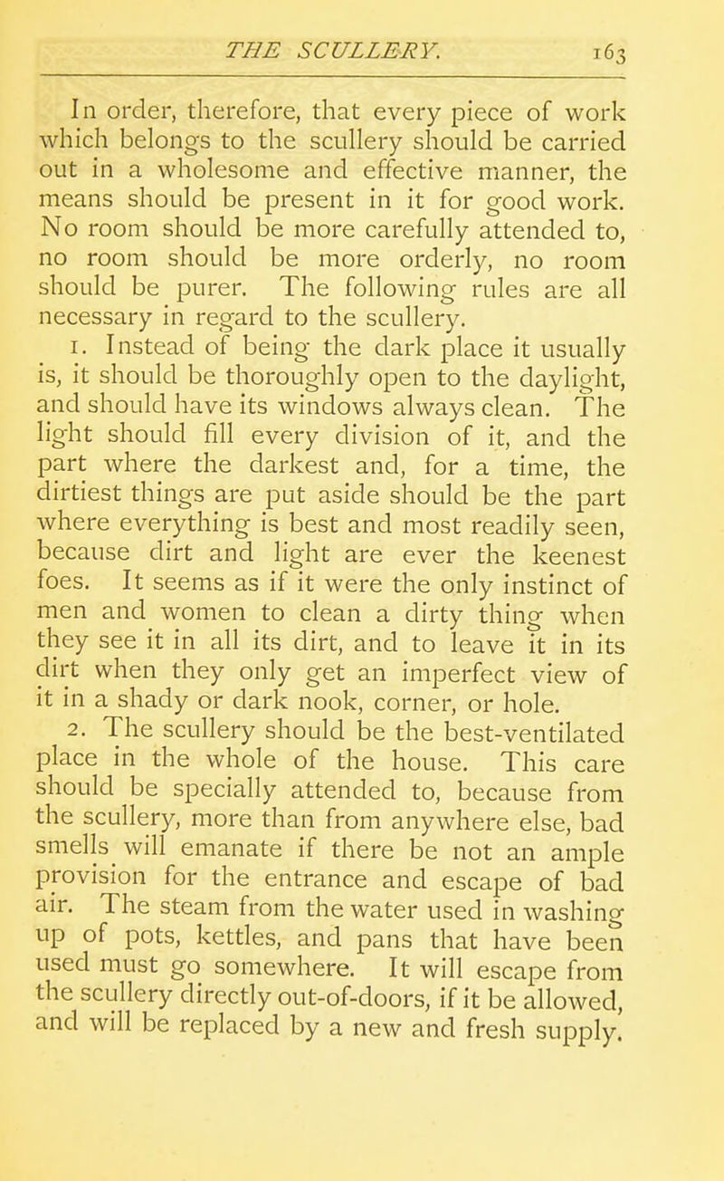 In order, therefore, that every piece of work which belongs to the scullery should be carried out in a wholesome and effective manner, the means should be present in it for good work. No room should be more carefully attended to, no room should be more orderly, no room should be purer. The following rules are all necessary in regard to the scullery. 1. Instead of being the dark place it usually is, it should be thoroughly open to the daylight, and should have its windows always clean. The light should fill every division of it, and the part where the darkest and, for a time, the dirtiest things are put aside should be the part where everything is best and most readily seen, because dirt and light are ever the keenest foes. It seems as if it were the only instinct of men and women to clean a dirty thing when they see it in all its dirt, and to leave it in its dirt when they only get an imperfect view of it in a shady or dark nook, corner, or hole. 2. The scullery should be the best-ventilated place in the whole of the house. This care should be specially attended to, because from the scullery, more than from anywhere else, bad smells will emanate if there be not an ample provision for the entrance and escape of bad air. The steam from the water used in washing up of pots, kettles, and pans that have been used must go somewhere. It will escape from the scullery directly out-of-doors, if it be allowed, and will be replaced by a new and fresh supply.