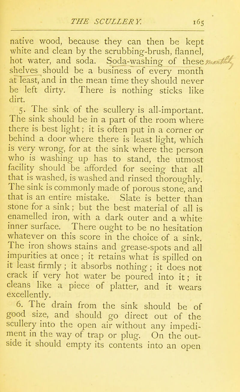 native wood, because they can then be kept white and clean by the scrubbing-brush, flannel, hot water, and soda. Soda-washing of these shelves should be a business of every month aneast7and in the mean time they should never be left dirty. There is nothing sticks like dirt. 5. The sink of the scullery is all-important. The sink should be in a part of the room where there is best light; it is often put in a corner or behind a door where there is least light, which is very wrong, for at the sink where the person who^ is washing up has to stand, the utmost facility should be afforded for seeing that all that is washed, is washed and rinsed thoroughly. The sink is commonly made of porous stone, and that is an entire mistake. Slate is better than stone for a sink; but the best material of all is enamelled iron, with a dark outer and a white inner surface. There ought to be no hesitation whatever on this score in the choice of a sink. The iron shows stains and grease-spots and all impurities at once ; it retains what is spilled on it least firmly ; it absorbs nothing ; it does not crack if very hot water be poured into it; it cleans like a piece of platter, and it wears excellently. 6. The drain from the sink should be of good size, and should go direct out of the scullery into the open air without any impedi- ment in the way of trap or plug. On the out- side it should empty its contents into an open