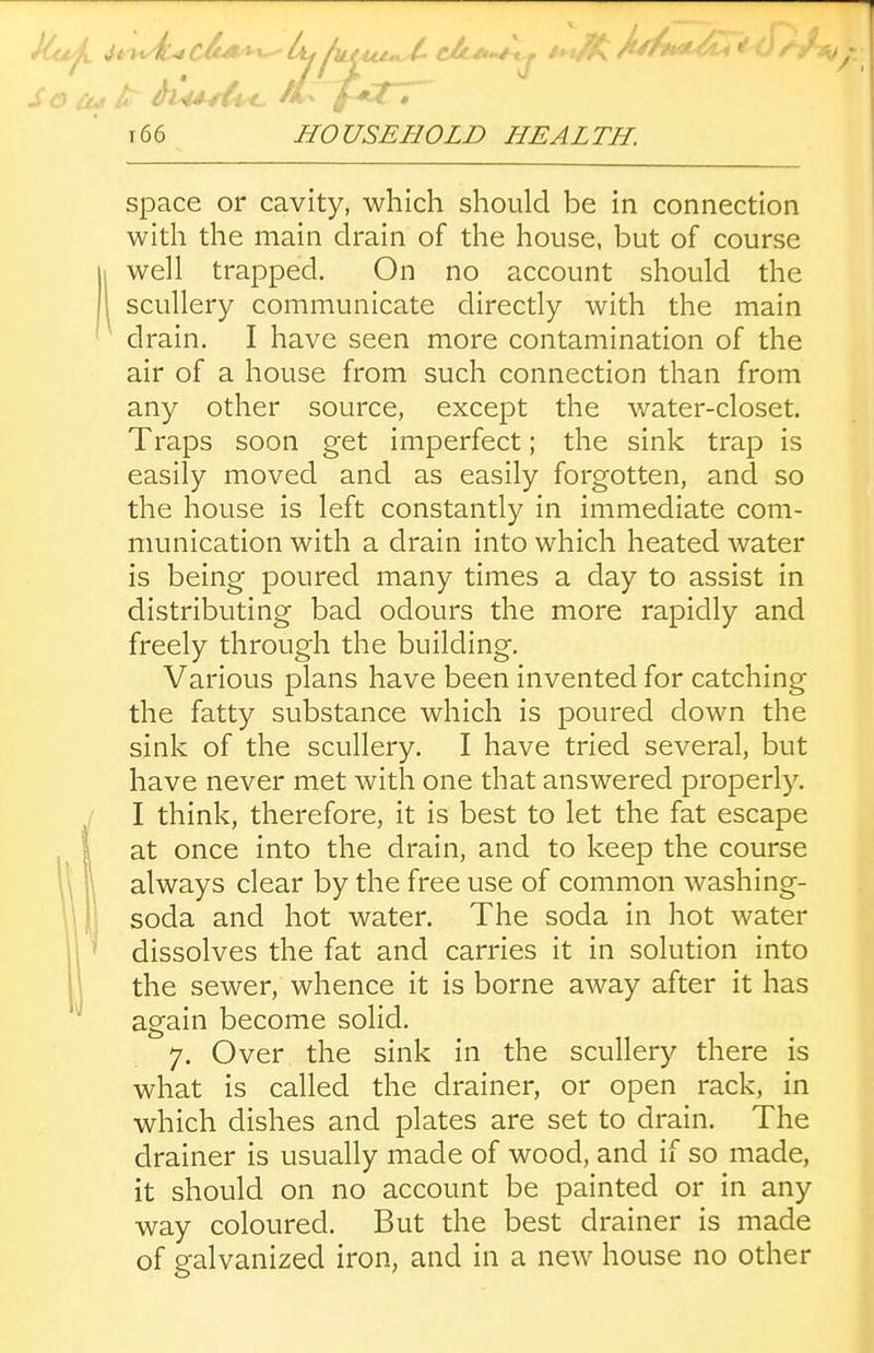 So J^' ^u^^^ f-<ct~r r66 HOUSEHOLD HEALTH. space or cavity, which should be in connection with the main drain of the house, but of course j well trapped. On no account should the 1 scullery communicate directly with the main drain. I have seen more contamination of the air of a house from such connection than from any other source, except the water-closet. Traps soon get imperfect; the sink trap is easily moved and as easily forgotten, and so the house is left constantly in immediate com- munication with a drain into which heated water is being poured many times a clay to assist in distributing bad odours the more rapidly and freely through the building. Various plans have been invented for catching the fatty substance which is poured down the sink of the scullery. I have tried several, but have never met with one that answered properly. I think, therefore, it is best to let the fat escape at once into the drain, and to keep the course always clear by the free use of common washing- soda and hot water. The soda in hot water dissolves the fat and carries it in solution into the sewer, whence it is borne away after it has again become solid. 7. Over the sink in the scullery there is what is called the drainer, or open rack, in which dishes and plates are set to drain. The drainer is usually made of wood, and if so made, it should on no account be painted or in any way coloured. But the best drainer is made of galvanized iron, and in a new house no other