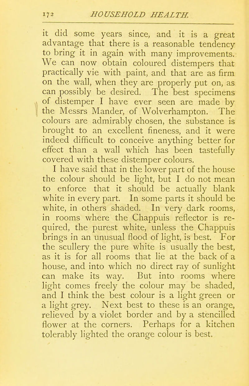 it did some years since, and it is a great advantage that there is a reasonable tendency to bring it in again with many improvements. We can now obtain coloured distempers that practically vie with paint, and that are as firm on the wall, when they are properly put on, as can possibly be desired. The best specimens of distemper I have ever seen are made by the Messrs Mander, of Wolverhampton. The colours are admirably chosen, the substance is brought to an excellent fineness, and it were indeed difficult to conceive anything better for effect than a wall which has been tastefully covered with these distemper colours. I have said that in the lower part of the house the colour should be light, but I do not mean to enforce that it should be actually blank white in every part. In some parts it should be white, in others shaded. In very dark rooms, in rooms where the Chappuis reflector is re- quired, the purest white, unless the Chappuis brings in an unusual flood of light, is best. For the scullery the pure white is usually the best, as it is for all rooms that lie at the back of a house, and into which no direct ray of sunlight can make its way. But into rooms where light comes freely the colour may be shaded, and I think the best colour is a light green or a light grey. Next best to these is an orange, relieved by a violet border and by a stencilled flower at the corners. Perhaps for a kitchen tolerably lighted the orange colour is best.