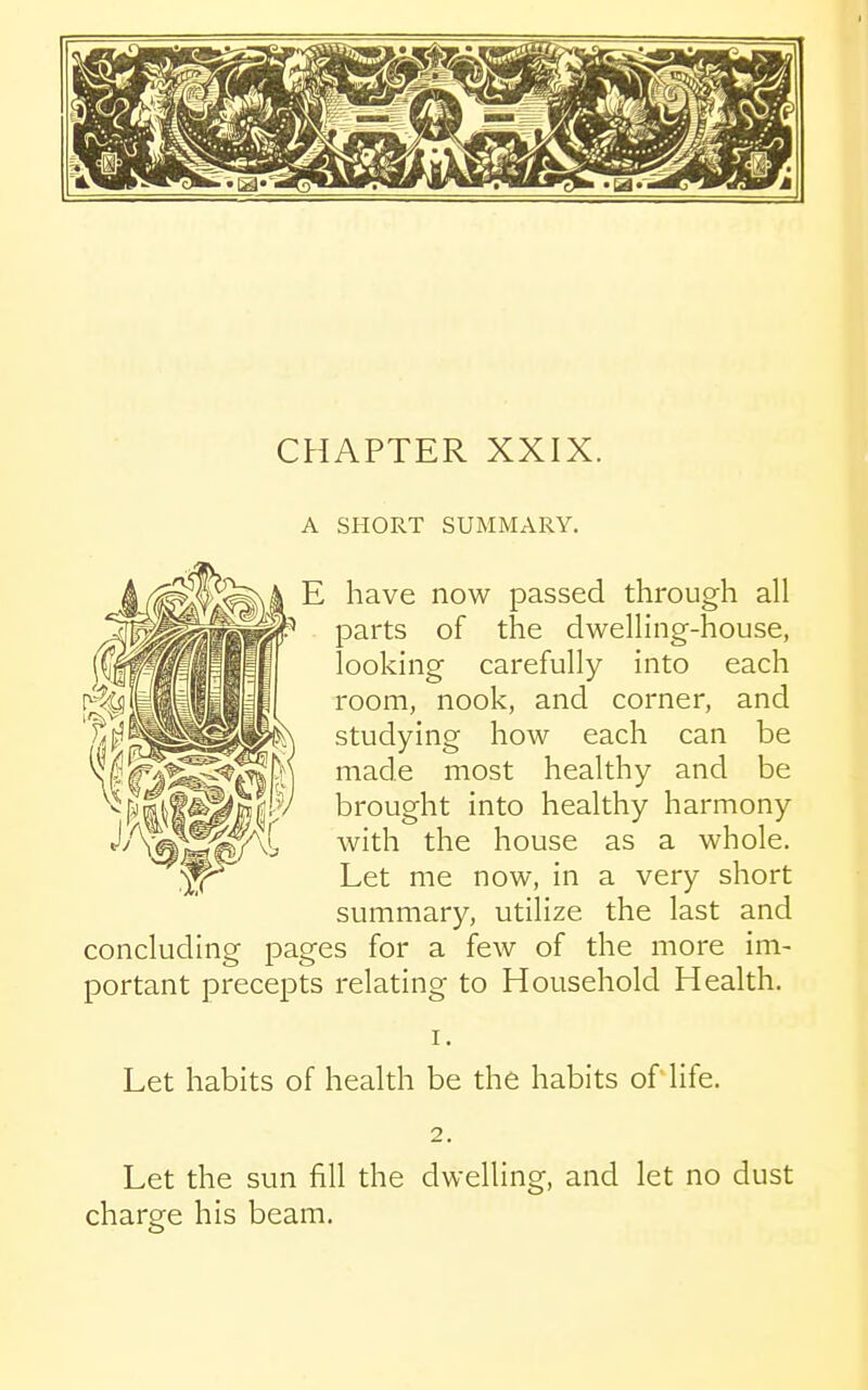 A SHORT SUMMARY. concludinor E have now passed through all parts of the dwelling-house, looking carefully into each room, nook, and corner, and studying how each can be made most healthy and be brought into healthy harmony with the house as a whole. Let me now, in a very short summary, utilize the last and pages for a few of the more im- portant precepts relating to Household Health. Let habits of health be the habits oflife. Let the sun fill the dwelling, and let no dust charge his beam.