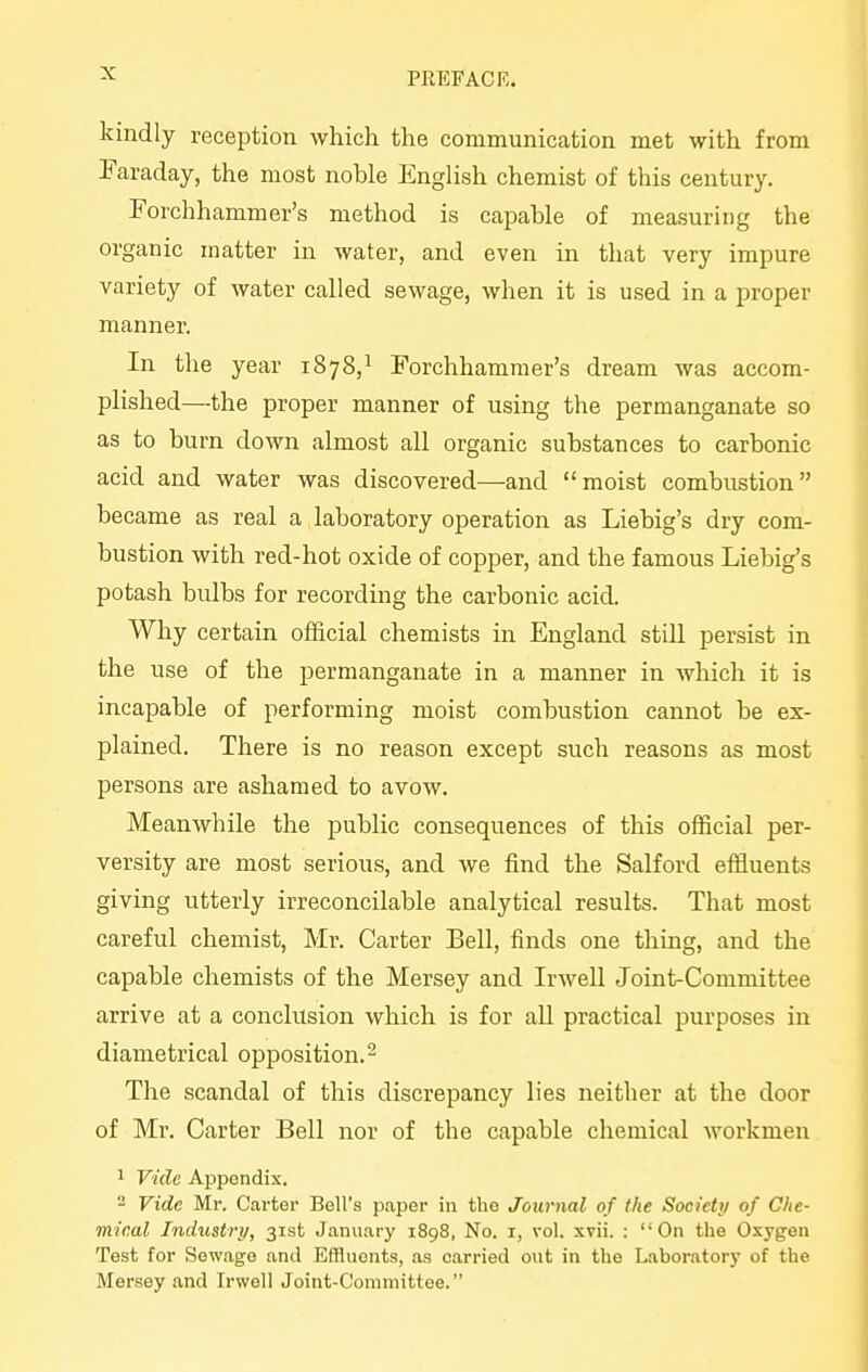 PEEP AC R. kindly reception which the communication met with from Faraday, the most noble English chemist of this century. Forchhammer's method is capable of measuring the organic matter in water, and even in that very impure variety of water called sewage, when it is used in a proper manner. In the year 1878,^ Forchhammer's dream was accom- plished—the proper manner of using the permanganate so as to burn down almost all organic substances to carbonic acid and water was discovered—and moist combustion became as real a laboratory operation as Liebig's dry com- bustion with red-hot oxide of copper, and the famous Liebig's potash bulbs for recording the carbonic acid. Why certain official chemists in England still persist in the use of the permanganate in a manner in which it is incapable of performing moist combustion cannot be ex- plained. There is no reason except such reasons as most persons are ashamed to avow. Meanwhile the public consequences of this official per- versity are most serious, and we find the Salford efiiuents giving utterly irreconcilable analytical results. That most careful chemist, Mr. Carter Bell, finds one thing, and the capable chemists of the Mersey and Irwell Joint-Committee arrive at a conclusion which is for aU practical purposes in diametrical opposition. ^ The scandal of this discrepancy lies neither at the door of Mr. Carter Bell nor of the capable chemical workmen 1 Vide Appendix. ~ Vide Mr. Carter Bell's paper in the Journal of the Societ;/ of Che- mical Industry, 31st January 1898, No. i, vol. xvii. : On the Oxygen Test for Sewage and Effluents, as carried out in the Laboratory of the Mersey and Irwell Joint-Committee.