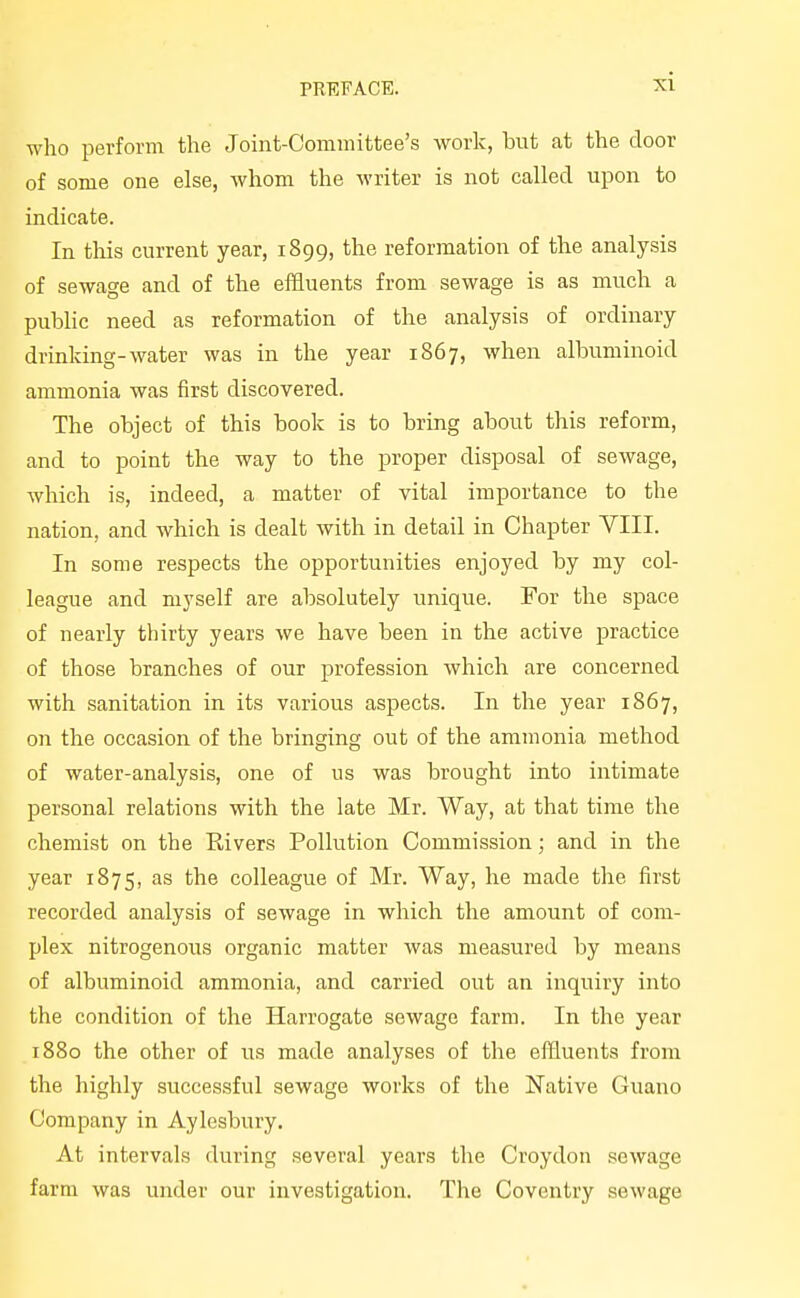 who perform the Joint-Oominittee's work, but at the door of some one else, whom the writer is not called upon to indicate. In this current year, 1899, the reformation of the analysis of sewage and of the effluents from sewage is as much a public need as reformation of the analysis of ordinary drinking-water was in the year 1867, when albuminoid ammonia was first discovered. The object of this book is to bring about this reform, and to point the way to the proper disposal of sewage, which is, indeed, a matter of vital importance to the nation, and which is dealt with in detail in Chapter VIII. In some respects the opportunities enjoyed by my col- league and myself are absolutely unique. For the space of nearly thirty years we have been in the active practice of those branches of our profession which are concerned with sanitation in its various aspects. In the year 1867, on the occasion of the bringing out of the ammonia method of water-analysis, one of us was brought into intimate personal relations with the late Mr. Way, at that time the chemist on the Rivers Pollution Commission; and in the year 1875, as the colleague of Mr. Way, he made the first recorded analysis of sewage in which the amount of com- plex nitrogenous organic matter was measured by means of albuminoid ammonia, and carried out an inquiry into the condition of the Harrogate sewage farm. In the year 1880 the other of us made analyses of the effluents from the highly successful sewage works of the Native Guano Company in Aylesbury. At intervals during .several years the Croydon sewage farm was under our investigation. The Coventry sewage