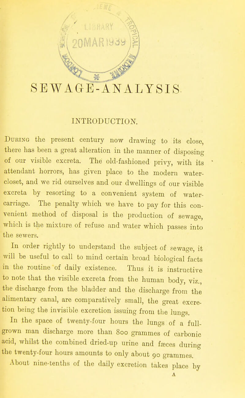 INTRODUCTION. During the present century now drawing to its close, there has been a great alteration in the manner of disposing of our visible excreta. The old-fashioned privy, with its attendant horrors, has given place to the modern water- closet, and we rid ourselves and our dwellings of our visible excreta by resorting to a convenient system of water- carriage. The penalty which we have to pay for this con- venient method of disposal is the production of sewage, which is the mixture of refuse and water which passes into the sewers. In order rightly to understand the subject of sewage, it will be useful to call to mind certain broad biological facts in the routine of daily existence. Thus it is instructive to note that the visible excreta from the human body, viz., the discharge from the bladder and the discharge from the alimentary canal, are comparatively small, the great excre- tion being the invisible excretion issuing from tlie lungs. In the space of twenty-four hours the lungs of a full- grown man discharge more than 800 grammes of carbonic acid, whilst the combined dried-up urine and foBces during the twenty-four hours amounts to only about 90 grammes. About nine-tenths of the daily excretion takes place by A