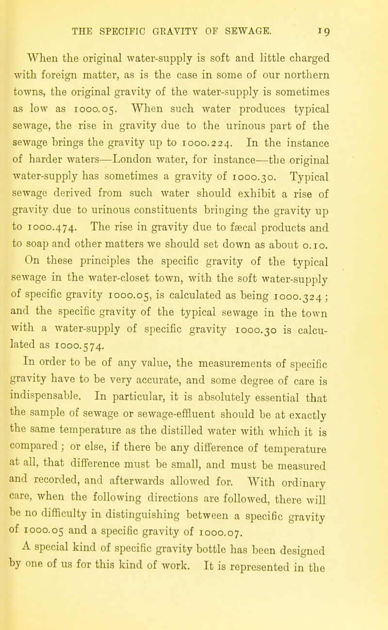When the original water-supply is soft and little charged with foreign matter, as is the case in some of our northern towns, the original gravity of the water-supply is sometimes as low as 1000.05. When such water produces typical sewage, the rise in gravity due to the urinous part of the sewage hrings the gravity up to 1000.224. the instance of harder waters—London water, for instance—the original water-supply has sometimes a gravity of 1000.30. Typical sewage derived from such water should exhibit a rise of gravity due to urinous constituents bringing the gravity up to 1000.474. The rise in gravity due to feecal products and to soap and other matters we should set down as about o.io. On these principles the specific gravity of the typical sewage in the water-closet town, with the soft water-supply of specific gravity 1000.05, is calculated as being 1000.324; and the specific gravity of the typical sewage in the town with a water-supply of specific gravity 1000.30 is calcu- lated as 1000.574. In order to be of any value, the measurements of specific gravity have to be very accurate, and some degree of care is indispensable. In particular, it is absolutely essential that the sample of sewage or sewage-effluent should be at exactly the same temperature as the distilled water with which it is compared; or else, if there be any difference of temperature at all, that difference must be small, and must be measured and recorded, and afterwards allowed for. With ordinary care, when the following directions are followed, there will be no difficulty in distinguishing between a specific gravity of 1000.05 a specific gravity of 1000.07. A special kind of specific gravity bottle has been designed by one of us for this kind of work. It is represented in the