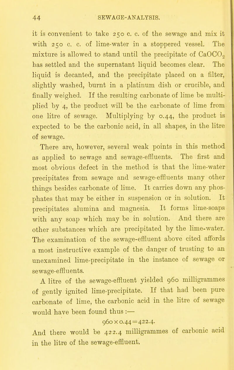 it is convenient to take 250 c. c. of the sewage and mix it with 250 c. c. of lime-water in a stoppered vessel. The mixture is allowed to stand until the precipitate of CaOCOj has settled and the supernatant liquid becomes clear. The liquid is decanted, and the precipitate placed on a filter, slightly washed, burnt in a platinum dish or crucible, and finally weighed. If the resulting carbonate of lime be multi- plied by 4, the product will be the carbonate of lime from one litre of sewage. Multiplying by 0.44, the product is expected to be the carbonic acid, in all shapes, in the litre of sewage. There are, however, several weak points in this method as applied to sewage and sewage-effluents. The first and most obvious defect in the method is that the lime-water precipitates from sewage and sewage-effluents many other things besides carbonate of lime. It carries down any phos- phates that may be either in suspension or in solution. It precipitates alumina and magnesia. It forms lime-soaps with any soap which may be in solution. And there are other substances which are precipitated by the lime-water. The examination of the sewage-effluent above cited affords a most instructive example of the danger of trusting to an unexamined lime-precipitate in the instance of sewage or sewage-effluents. A litre of the sewage-effluent yielded 960 milligrammes of gently ignited lime-precipitate. If that had been pure carbonate of lime, the carbonic acid in the litre of sewage would have been found thus :— 960x0.44 = 422.4. And there would be 422.4 milligrammes of carbonic acid in the litre of the sewage-effluent.