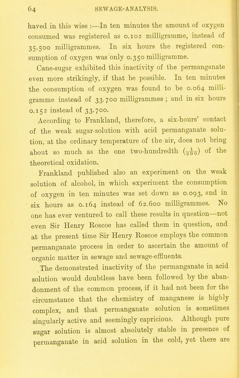 haved in this wise :—In ten minutes the amount of oxygen consumed was registered as 0.102 milligramme, instead of 35.500 milligrammes. In six hours the registered con- sumption of oxygen was only 0.350 miUigramme. Cane-sugar exhibited this inactivity of the permanganate even more strikingly, if that be possible. In ten minutes the consumption of oxygen was found to be 0.064 milli- gramme instead of 33.700 milligrammes; and in six hours 0.152 instead of 33.700. According to Frankland, therefore, a six-hours' contact of the weak sugar-solution with acid permanganate solu- tion, at the ordinary temperature of the air, does not bring about so much as the one two-hundredth (^jj) of the theoretical oxidation. Frankland published also an experiment on the weak solution of alcohol, in which experiment the consumption of oxygen in ten minutes was set down as 0.093, ^''^^ six hours as 0.164 instead of 62.600 milligrammes. No one has ever ventured to call these results in question—not even Sir Henry Roscoe has called them in question, and at the present time Sir Henry Roscoe employs the common permanganate process in order to ascertain the amount of organic matter in sewage and sewage-effluents. The demonstrated inactivity of the permanganate in acid solution would doubtless have been followed by the aban- donment of the common process, if it had not been for the circumstance that the chemistry of manganese is higldy complex, and that permanganate solution is sometimes singularly active and seemingly capricious. Although pure sugar solution is almost absolutely stable in presence of permanganate in acid solution in the cold, yet there are