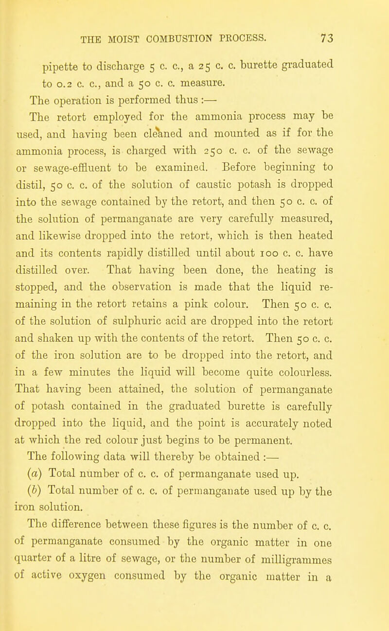 pipette to discharge 5 c. c, a 25 c. c. burette graducited to 0.2 c. c, and a 50 c. c. measure. The operation is performed thus :— The retort employed for the ammonia process may be used, and having been cle*kned and mounted as if for the ammonia process, is charged with 250 c. c. of the sewage or sewage-effluent to be examined. Before beginning to distil, 50 c. c. of the solution of caustic potash is dropped into the sewage contained by the retort, and then 50 c. c. of the solution of permanganate are very carefully measured, and likewise dropped into the retort, which is then heated and its contents rapidly distilled until about 100 c. c. have distilled over. That having been done, the heating is stopped, and the observation is made that the liquid re- maining in the retort retains a pink colour. Then 50 c. c. of the solution of sulphuric acid are dropped into the retort and shaken up with the contents of the retort. Then 50 c. c. of the iron solution are to be dropped into the retort, and in a few minutes the liquid will become quite colourless. That having been attained, the solution of permanganate of potash contained in the graduated burette is carefully dropped into the liquid, and the point is accurately noted at which the red colour just begins to be permanent. The following data will thereby be obtained :— (a) Total number of c. c. of permanganate used up. (b) Total number of c. c. of permanganate used up by the iron solution. The diiference between these figures is the number of c. c. of permanganate consumed by the organic matter in one quarter of a litre of sewage, or the number of milligrammes of active oxygen consumed by the organic matter in a