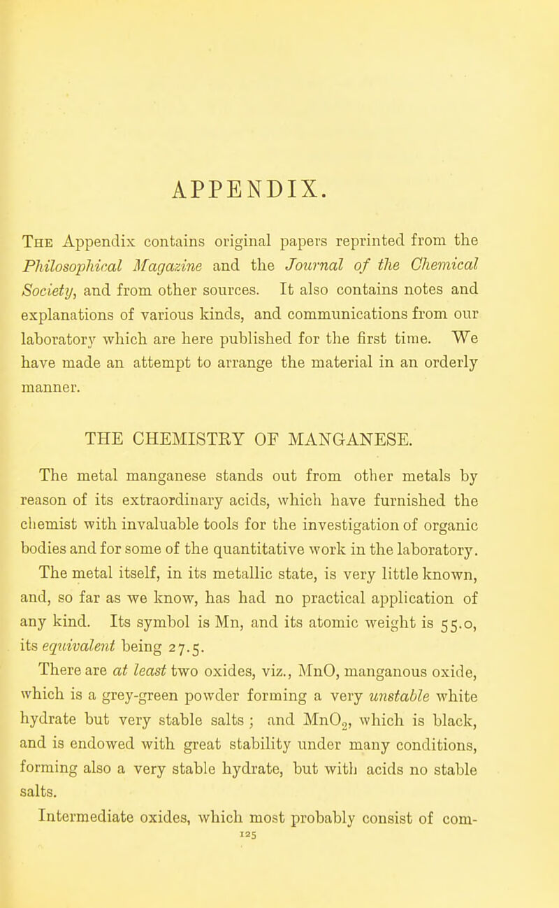 The Appendix contains original papers reprinted from the Philosophical Magazine and the Journal of the Chemical Society, and from other sources. It also contains notes and explanations of various kinds, and communications from our laboratory which are here published for the first time. We have made an attempt to arrange the material in an orderly manner. THE CHEMISTRY OF MANGANESE. The metal manganese stands out from other metals by reason of its extraordinary acids, which have furnished the cliemist with invaluable tools for the investigation of organic bodies and for some of the quantitative work in the laboratory. The metal itself, in its metallic state, is very little known, and, so far as we know, has had no practical application of any kind. Its symbol is Mn, and its atomic weight is 55.0, its equivalent being 27.5. There are at least two oxides, viz., MnO, manganous oxide, which is a grey-green powder forming a very unstable white hydrate but very stable salts ; and MnO,, which is black, and is endowed with great stability under many conditions, forming also a very stable hydrate, but witlj acids no stable salts. Intermediate oxides, which most probably consist of com-