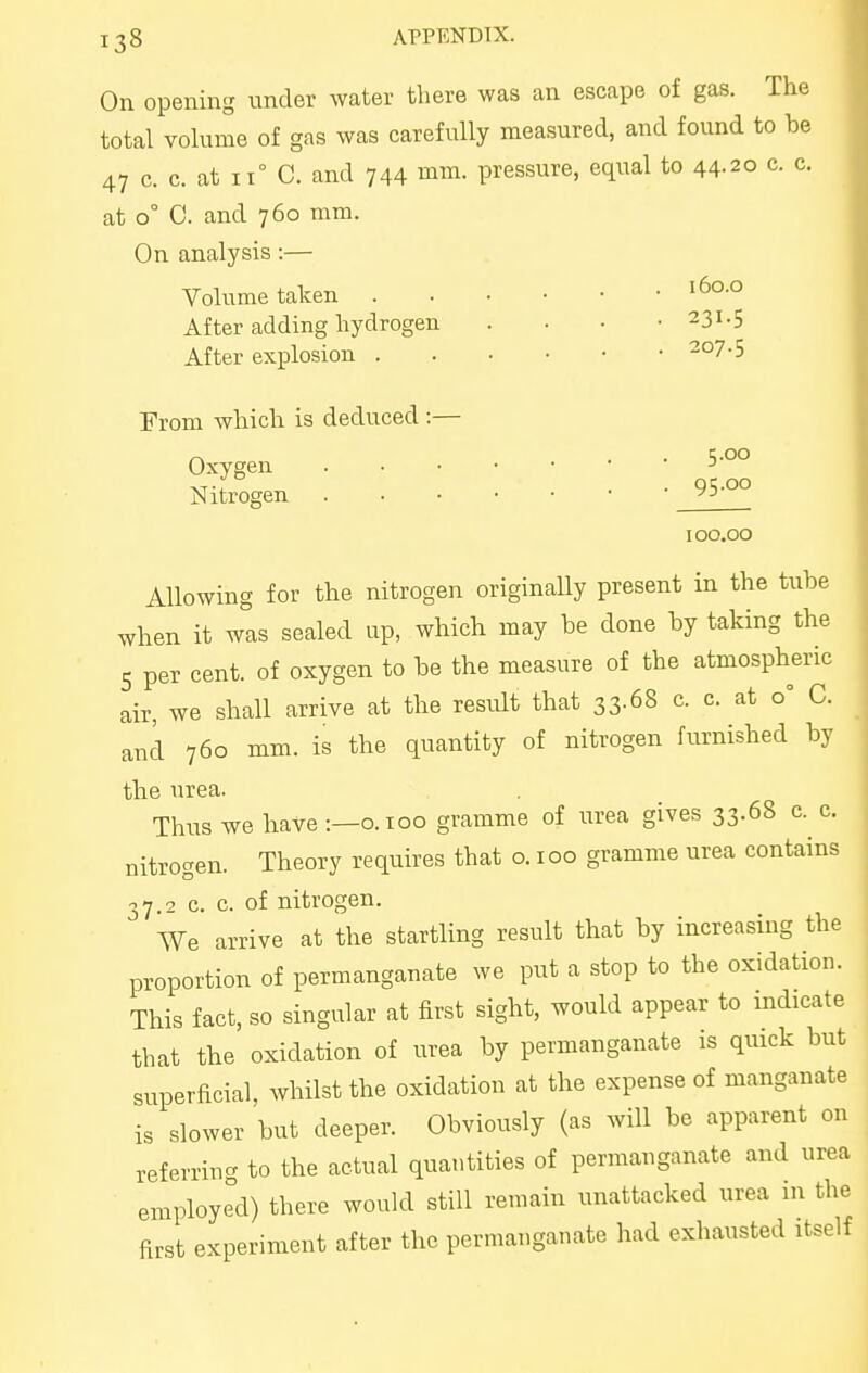 On opening under water there was an escape of gas. The total volume of gas was carefully measured, and found to be 47 c. c. at 11° C. and 744 mm. pressure, equal to 44.20 c. c. at 0° 0. and 760 mm. On analysis:— Volume taken '6°-° After adding hydrogen . . . • 231.5 After explosion 207.5 From which is deduced :— Oxygen ■> Nitrogen 95.00 100.00 Allowing for the nitrogen originaHy present in the tube when it was sealed up, which may be done by taking the 5 per cent, of oxygen to be the measure of the atmospheric air, we shall arrive at the result that 33-68 c. c. at 0° C. and 760 mm. is the quantity of nitrogen furnished by the urea. Thus we have :—0.100 gramme of urea gives 33.68 c. c. nitrogen. Theory requires that o. 100 gramme nrea contains 37.2 c. c. of nitrogen. We arrive at the startling result that by increasing the proportion of permanganate we put a stop to the oxidation. This fact, so singular at first sight, would appear to indicate that the oxidation of urea by permanganate is quick but superficial, whilst the oxidation at the expense of manganate is slower but deeper. Obviously (as will be apparent on referring to the actual quantities of permanganate and urea employed) there would still remain unattacked urea in the first experiment after the permanganate had exhausted itself