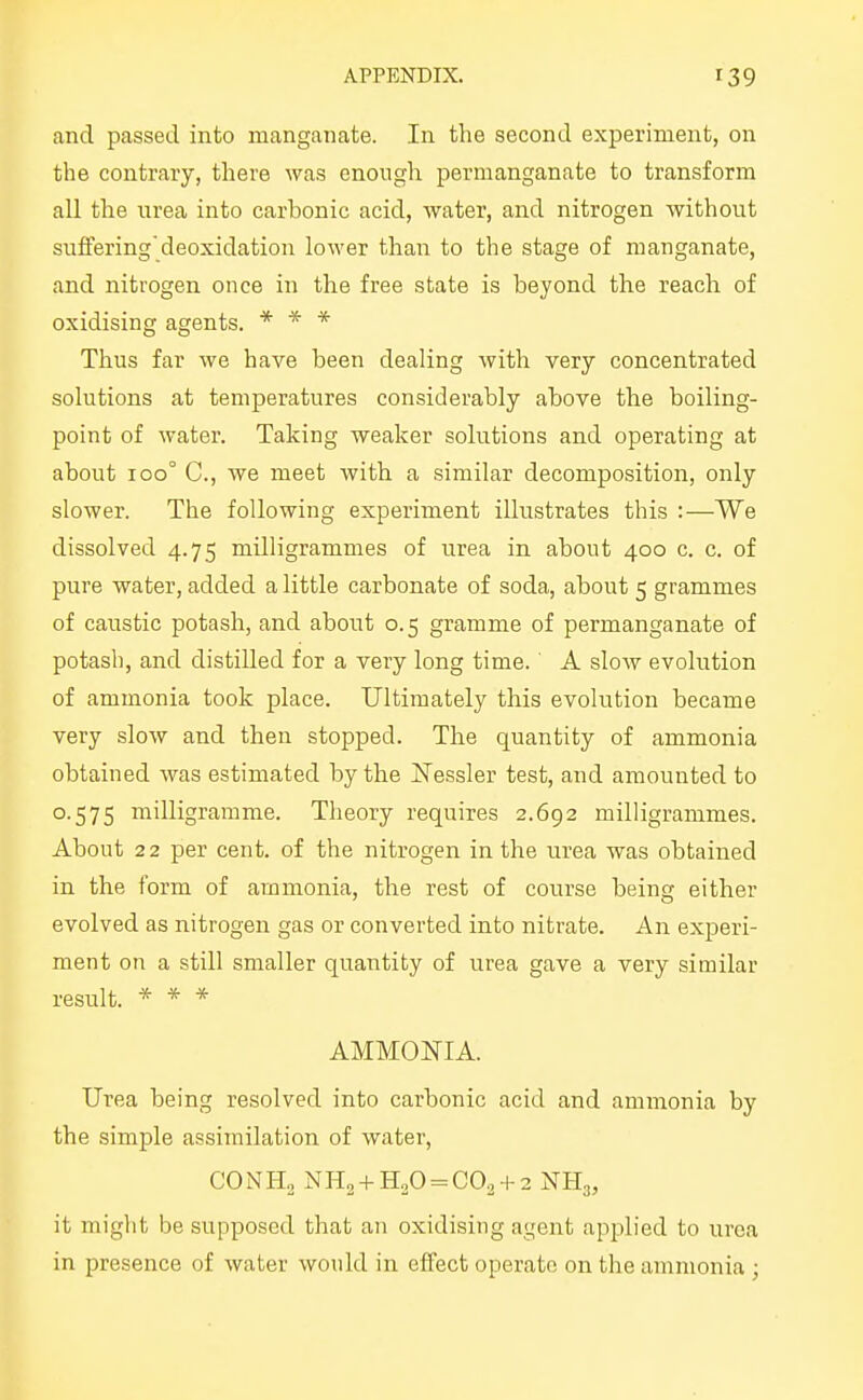 and passed into manganate. In the second experiment, on the contrary, there was enough permanganate to transform all the urea into carbonic acid, water, and nitrogen Avithout suffering'deoxidation lower than to the stage of manganate, and nitrogen once in the free state is beyond the reach of oxidising agents. * * * Thus far we have been dealing with very concentrated solutions at temperatures considerably above the boiling- point of water. Taking weaker solutions and operating at about 100° C, we meet Avith a similar decomposition, only slower. The following experiment illustrates this :—We dissolved 4.75 milligrammes of urea in about 400 c. c. of pure water, added a little carbonate of soda, about 5 grammes of caustic potash, and about 0.5 gramme of permanganate of potash, and distilled for a very long time. A slow evolution of ammonia took place. Ultimately this evolution became very slow and then stopped. The quantity of ammonia obtained was estimated by the Nessler test, and amounted to 0.575 milligramme. Theory requires 2.692 milligrammes. About 22 per cent, of the nitrogen in the urea was obtained in the form of ammonia, the rest of course being either evolved as nitrogen gas or converted into nitrate. An experi- ment on a still smaller quantity of urea gave a very similar result. * * * AMMONIA. Urea being resolved into carbonic acid and ammonia by the simple assimilation of water, CONH2 NH2 + H„0 = C02 + 2 NH3, it miglit be supposed that an oxidising agent apj^lied to urea in presence of Avater Avould in effect operate on the ammonia;