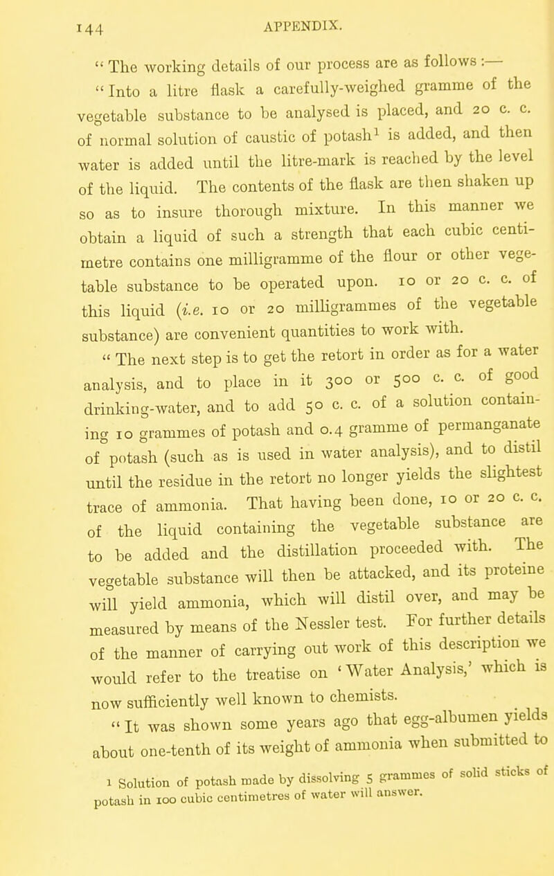  The working details of our process are as follows :— Into a litre flask a carefully-weighed gramme of the vegetable substance to be analysed is placed, and 20 c. c. of normal solution of caustic of potash^ is added, and then water is added until the litre-mark is reached by the level of the liquid. The contents of the flask are then shaken up so as to insure thorough mixture. In this manner we obtain a liquid of such a strength that each cubic centi- metre contains one milligramme of the flour or other vege- table substance to be operated upon. 10 or 20 c. c. of this liquid ii.e. 10 or 20 milHgrammes of the vegetable substance) are convenient quantities to work with. « The next step is to get the retort in order as for a water analysis, and to place in it 300 or 500 c. c. of good drinking-water, and to add 50 c. c. of a solution contain- ing 10 grammes of potash and 0.4 gramme of permanganate of potash (such as is used in water analysis), and to distil until the residue in the retort no longer yields the slightest trace of ammonia. That having been done, 10 or 20 c. c. of the liquid containing the vegetable substance are to be added and the distillation proceeded with. The vegetable substance will then be attacked, and its proteine will yield ammonia, which will distil over, and may be measured by means of the Nessler test. For further details of the manner of carrying out work of this description we would refer to the treatise on 'Water Analysis,' which is now sufficiently well known to chemists. It was shown some years ago that egg-albumen yields about one-tenth of its weight of ammonia when submitted to 1 Solution of potash made by dissolving 5 grammes of solid sticks of potash in 100 cubic centimetres of water will answer.