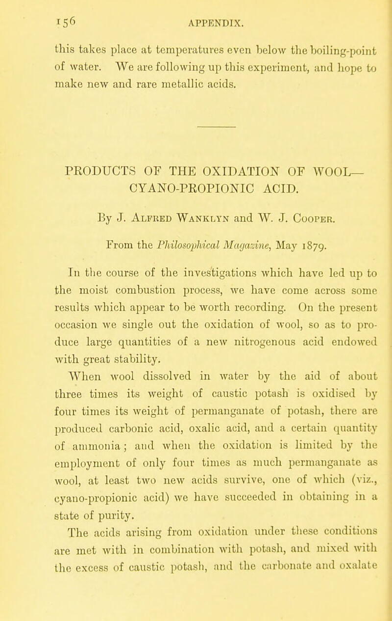 this takes place at temperatures even below the boiling-point of water. We are following up this experiment, and hope to make new and rare metallic acids. PRODUCTS OF THE OXIDATION OF WOOL— CYANO-PROPIONIC ACID. By J. Alfred WANiiLYN and W. J. Coopkr. From the Philosophical Magazine, May 1879. In the course of the investigations which have led up to the moist combustion process, we have come across some results which appear to be worth recording. On the present occasion we single out the oxidation of wool, so as to pro- duce large quantities of a new nitrogenous acid endowed with great stability. When wool dissolved in water by the aid of about three times its weight of caustic potash is oxidised by four times its weight of permanganate of potash, there are produced carbonic acid, oxalic acid, and a certain quantity of ammonia; and when the oxidation is limited by the employment of only four times as much permanganate as wool, at least two new acids survive, one of which (viz., cyano-propionic acid) Ave have succeeded in obtaining in a state of purity. The acids arising from oxidation under these conditions are met with in combination with potash, and mixed with the excess of caustic potasli, and the carbonate and oxalate