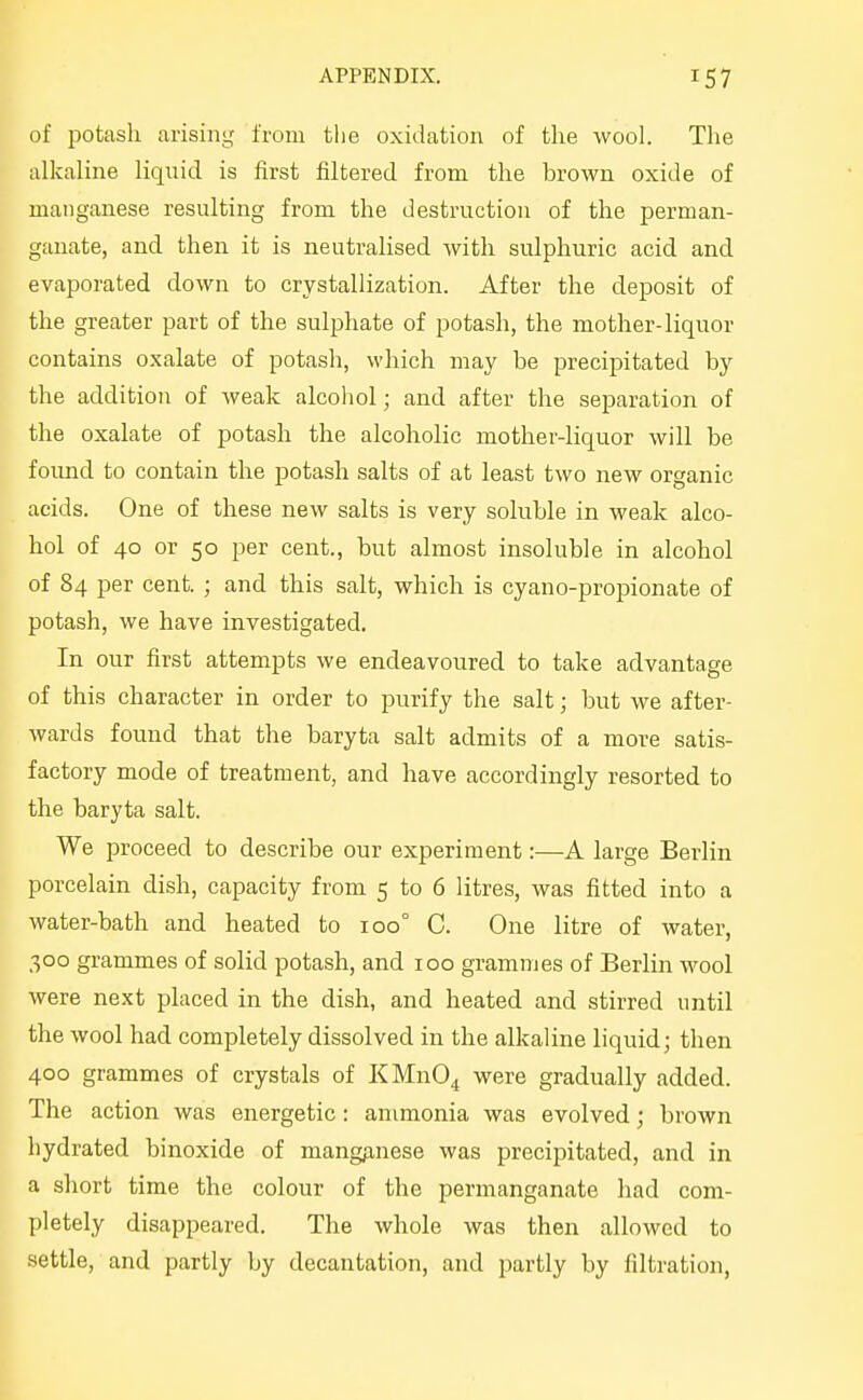 of potash arising from the oxidation of the wool. The alkaline liquid is first filtered from the brown oxide of manganese resulting from the destruction of the perman- ganate, and then it is neutralised with sulphuric acid and evaporated down to crystallization. After the deposit of the greater part of the sulphate of potash, the mother-liquor contains oxalate of potash, which may be precipitated by the addition of weak alcoliol; and after the separation of the oxalate of potash the alcoholic mother-liquor will be foimd to contain the potash salts of at least two new organic acids. One of these new salts is very soluble in weak alco- hol of 40 or 50 per cent., but almost insoluble in alcohol of 84 per cent. ; and this salt, which is cyano-propionate of potash, we have investigated. In our first attempts we endeavoured to take advantage of this character in order to purify the salt; but we after- wards found that the baryta salt admits of a more satis- factory mode of treatment, and have accordingly resorted to the baryta salt. We proceed to describe our experiment:—A large Berlin porcelain dish, capacity from 5 to 6 litres, was fitted into a water-bath and heated to 100° C. One litre of water, 300 grammes of solid potash, and 100 grammes of Berlin wool were next placed in the dish, and heated and stirred until the wool had completely dissolved in the alkaline liquid; then 400 grammes of crystals of KMn04 were gradually added. The action was energetic: ammonia was evolved; brown hydrated binoxide of mang^inese was precipitated, and in a short time the colour of the permanganate had com- pletely disappeared. The whole was then allowed to settle, and partly by decantation, and partly by filtration.