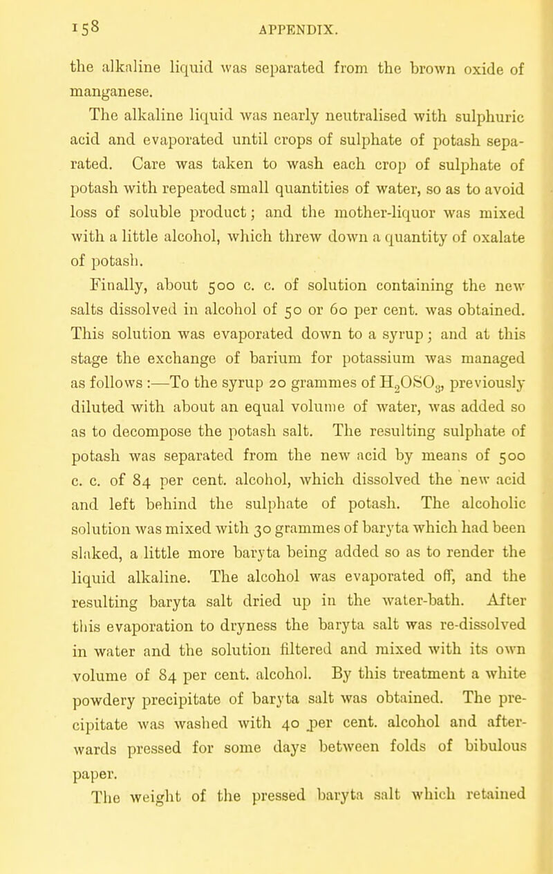 the alkaline liquid was separated from the hrown oxide of manganese. The alkaline liquid was nearly neutralised with sulphuric acid and evaporated until crops of sulphate of potash sepa- rated. Care was taken to wash each crop of sulphate of potash with repeated small quantities of water, so as to avoid loss of soluble product; and the mother-liquor was mixed with a little alcohol, which threw down a quantity of oxalate of potash. Finally, about 500 c. c. of solution containing the new salts dissolved in alcohol of 50 or 60 per cent, was obtained. This solution was evaporated down to a syrup; and at this stage the exchange of barium for potassium was managed as follows :—To the syrup 20 grammes of HgOSO^, previously diluted with about an equal volume of water, M'as added so as to decompose the potash salt. The resulting sulphate of potash was separated from the new acid by means of 500 c. c. of 84 per cent, alcohol, which dissolved the new acid and left behind the sulphate of potash. The alcoholic solution was mixed with 30 grammes of baryta which had been slaked, a little more baryta being added so as to render the liquid alkaline. The alcohol was evaporated off, and the resulting baryta salt dried up in the water-bath. After this evaporation to dryness the baryta salt was re-dissolved in water and the solution filtered and mixed with its own volume of 84 per cent, alcohol. By this treatment a white powdery precipitate of baryta salt was obtained. The pre- cipitate was washed with 40 jier cent, alcohol and after- wards pressed for some days between folds of bibulous paper. The weight of the pressed baryta salt which retained