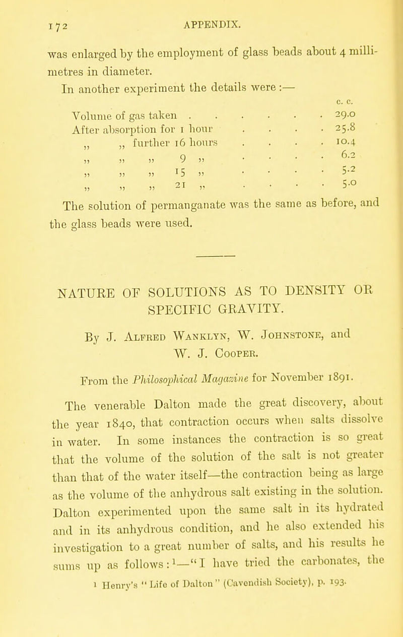 17 2 APPENDIX. was enlarged by tlie employment of glass beads about 4 milli- metres in diameter. In another experiment tbe details were:— c. c. Volume of gas taken . After absoi'ption for i hour „ „ further 16 hours )) )) I) 9  )) )) !) ^5  1, 1) n 21 The solution of permanganate was the same as before, and the glass beads were used. 25.8 10.4 6.2 5-2 NATURE OF SOLUTIONS AS TO DENSITY OR SPECIFIC GRAVITY. By J. Alfred Wanklyn, W. Johnstone, and W. J. Cooper. From the PhilosopUcal Magazine for November 1891. The venerable Dalton made the great discovery, about the year 1840, that contraction occurs when salts dissolve in water. In some instances the contraction is so great that the volume of the solution of the salt is not greater than that of the water itself—the contraction being as large as the volume of the anhydrous salt existing in the solution. Dalton experimented upon the same salt in its hydrated and in its anhydrous condition, and he also extended his investigation to a great number of salts, and his results he suu)s up as follows: i— I have tried the carbonates, the 1 Henry's  Life of Dalton (Cavendish Society), p. 193-