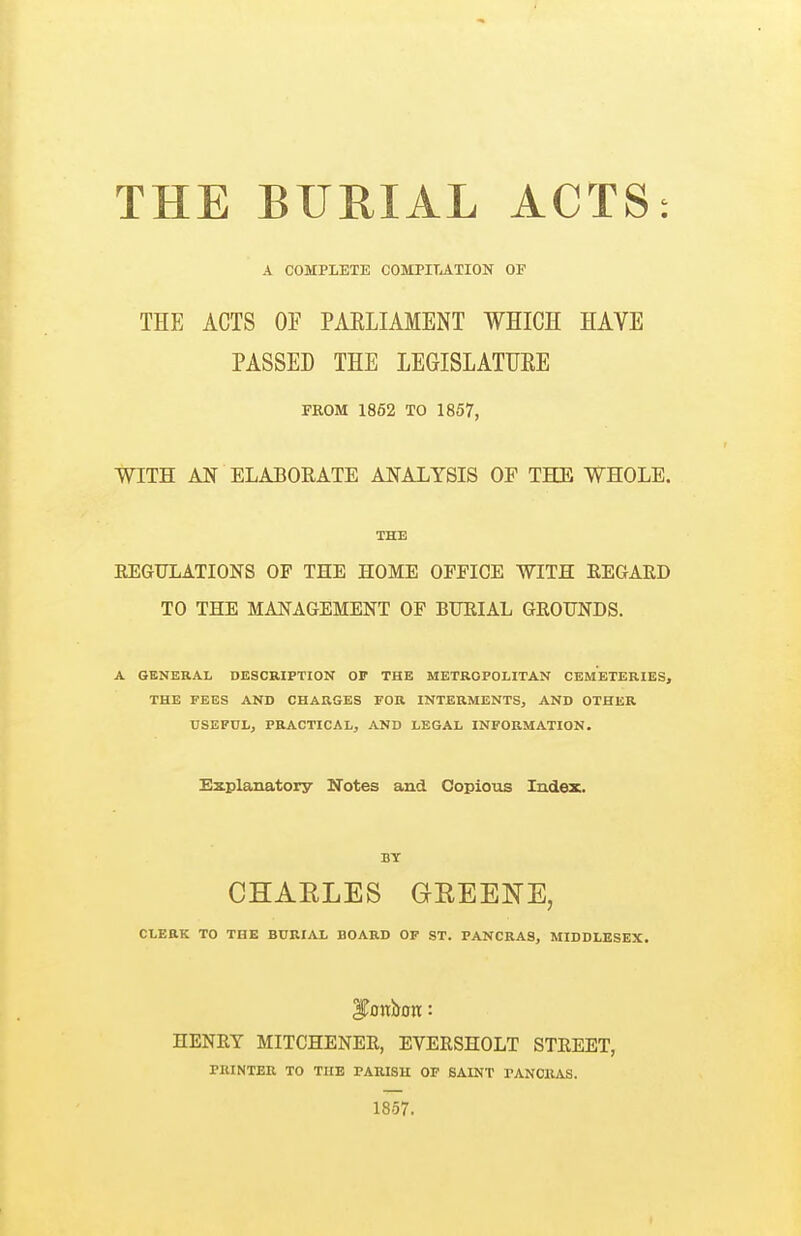 THE BURIAL ACTS: A COMPLETE COMPITATION OF THE ACTS OF PAELIAMENT WHICH HAVE PASSED THE LEGISLATUEE FROM 1862 TO 1857, WITH AN ELABORATE ANALYSIS OP THE WHOLE. THE EEGULATIONS OF THE HOME OFFICE WITH REGARD TO THE MANAGEMENT OF BURIAL GROUNDS. A GENERAL DESCRIPTION OF THE METROPOLITAN CEMETERIES, THE FEES AND CHARGES FOR INTERMENTS, AND OTHER USEFUL, PRACTICAL, AND LEGAL INFORMATION. Explanatory Ifotes and Copious Index. BY CHAELES GREENE, CLEEK TO THE BURIAL BOARD OF ST. PANCRAS, MIDDLESEX. HENRY MITCHENER, EVERSHOLT STREET, rUINTER TO THE PARISH OF SAINT PANOKAS. 1857.