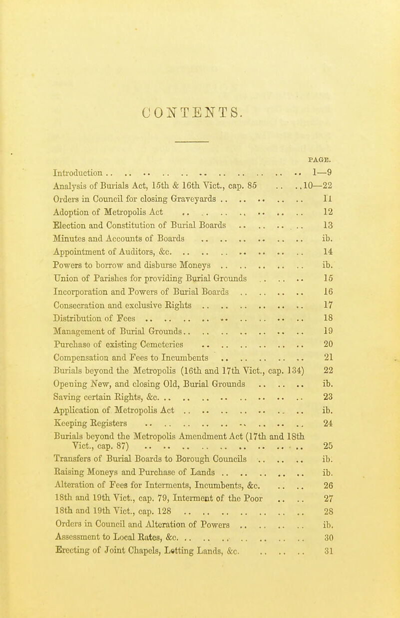 CONTENTS. PAGE. Introduction 1—9 Analysis of Burials Act, 15tli & 16th Vict., cap. 85 .. ., 10—22 Orders in Council for closing Graveyards 11 Adoption of Metropolis Act 12 Election and Constitution of Burial Boards .. 13 Minutes and Accoimts of Boards ib. Appointment of Auditors, &c 14 Powers to borrow and disburse Moneys ib. Union of Parislies for providing Burial Grounds 15 Incorporation and Powers of Burial Boards 16 Consecration and exclusive Eights 17 Distribution of Fees 18 Management of Burial Grounds 19 Purchase of existing Cemeteries 20 Compensation and Fees to Incumbents 21 Burials beyond the Metropolis (16th and 17th Vict., cap. 134) 22 Opening New, and closing Old, Burial Grounds ib. Saving certain Eights, &c 23 Application of Metropolis Act ib. Keeping Eegisters 24 Burials beyond the Metropolis Amendment Act (17th and 18th Vict., cap. 87) .. 25 Transfers of Burial Boards to Borough Councils ib. Eaising Moneys and Purchase of Lands ib. Alteration of Fees for Interments, Incumbents, &c 26 18th and 19th Vict., cap. 79, Intenncnt of the Poor .. .. 27 18th and 19th Vict., cap. 128 28 Orders in Council and Alteration of Powers ib. Assessment to Local Eates, &c 30 Erecting of Joint Chapels, Letting Lands, &c 31