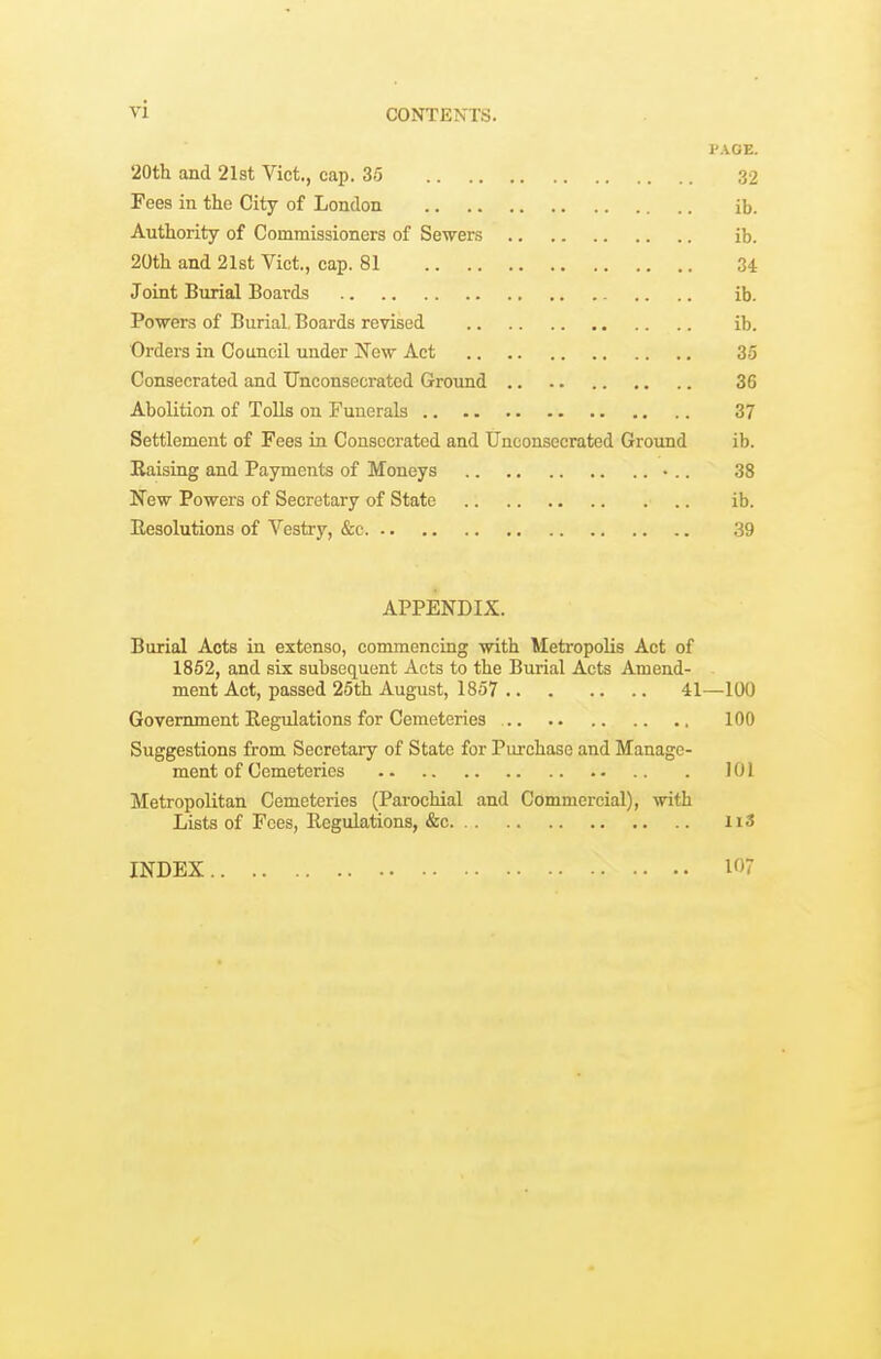 PAGE. 20tli and 21st Viet., cap. 35 32 Fees in the City of London ib. Authority of Commissioners of Sewers ib. 20th and 21st Vict., cap. 81 34 Joint Burial Boards ib. Powers of Burial, Boards revised ib. Orders in Council under New Act 35 Consecrated and TJnconsecrated Ground .. .. 36 Abolition of Tolls on Funerals 37 Settlement of Fees in Consecrated and TJnconsecrated Ground ib. Eaising and Payments of Moneys 38 New Powers of Secretary of State ib. Besolutions of Vestry, &c 39 APPENDIX. Burial Acts in extenso, commencing with Metropolis Act of 1852, and six subsequent Acts to the Burial Acts Amend- ment Act, passed 25th August, 1857 41—100 Government Regulations for Cemeteries 100 Suggestions from Secretary of State for Purchase and Manage- ment of Cemeteries 101 Metropolitan Cemeteries (Parochial and Commercial), with Lists of Fees, Regulations, &c ii3 INDEX W