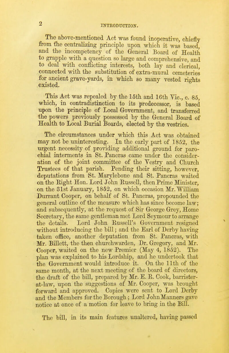 INTRODUCTION. The above-mentioned Act was found inoperative, chiefly from the centraliziiig principle upon which it was based, and the iucompetency of the General Board of Health to grapple with a question so large and comprehensive, and to deal with conflicting interests, both lay and clerical, connected with the substitution of extra-mural cemeteries for ancient grave-yards, in which bo many vested rights existed. This Act was repealed by the 15th and 16th Vic, c. 85, which, in contradistinction to its predecessor, is based upon the principle of Local Government, and transferred the powers previously possessed by the General Boaid of Health to Local Burial Boards, elected by the vestries. The circumstances under which this Act was obtained may not be uninteresting. In the early part of 1852, the urgent necessity of providing additional ground for paro- chial interments in St. Pancras came under the consider- ation of the joint committee of the Vestry and Church Trustees of that parish. Pending their sitting, however, deputations from St. Marylebone and St. Pancras waited on the Eight Hon. Lord John Russell, then Prime Minister, on the 31st January, 1852, on which occasion Mr. William Durrant Cooper, on behalf of St. Pancras, propounded the general outliie of the measure which has siace become law; and subsequently, at the request of Sir George Grey, Home Secretary, the same gentleman met Lord Seymour to arrange the det^s. Lord John Eussell's Government resigned without introducing the bill; and the Earl of Derby having taken office, another deputation from St. Pancras, witli Mr. BiUett, the then churchwarden, Dr. Gregory, and Mr. Cooper, waited on the new Premier (May 4, 1852). The plan was explained to his Lordship, and he undertook that the Government would introduce it. On the 11th of the same month, at the next meeting of the board of directors, the draft of the bUl, prepared by Mr. E. R. Cook, barrister- at-law, upon the suggestions of Mr. Cooper, was brought forward and approved. Copies were sent to Lord Derby and the Members for the Borough; Lord John Manners gave notice at once of a motion for leave to bring in the BiU. The bin, in its main features \maltered, having passed