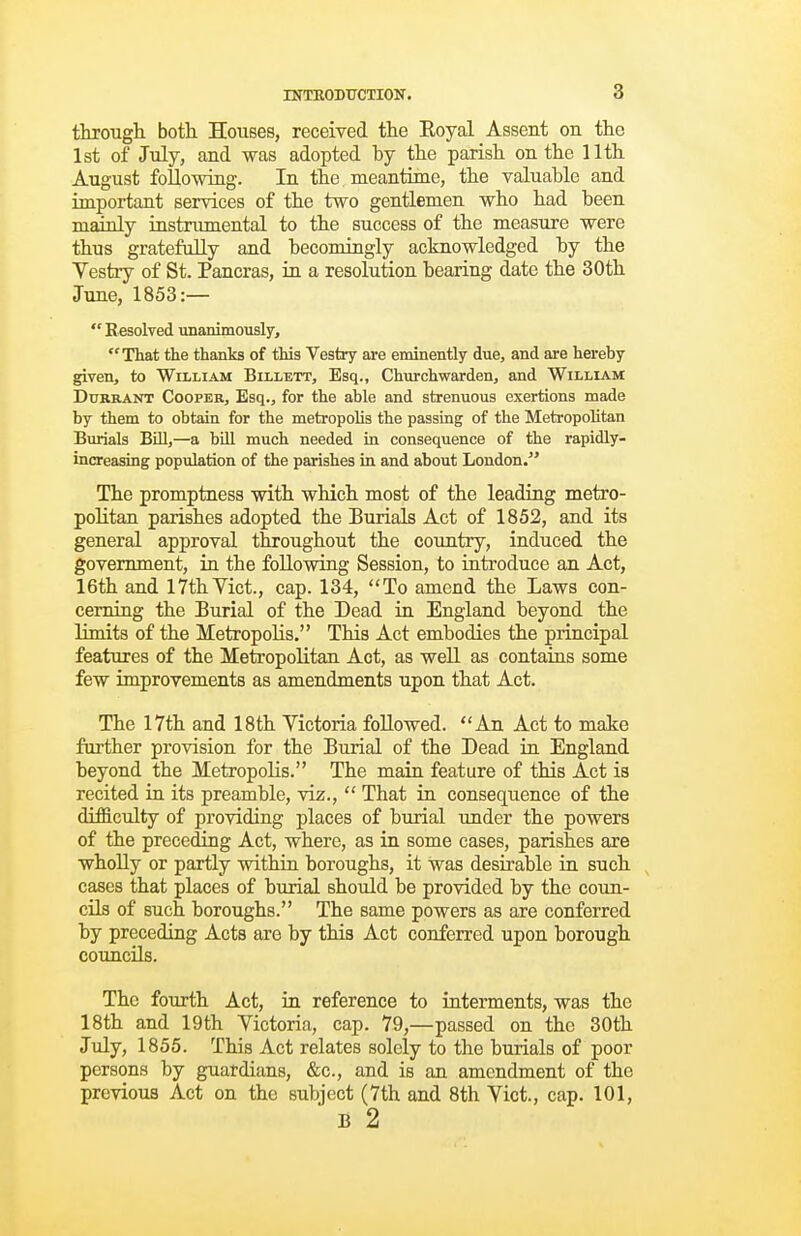 through both Houses, received the Eoyal Assent on the 1st of July, and was adopted by the parish on the 11th. August following. In the meantime, the valuable and important services of the two gentlemen who had been maxaly instnmiental to the success of the measure were thus gratefully and becomingly acknowledged by the Yestry of St. Pancras, in a resolution bearing date the 30th June, 1853:—  Resolved unanimously, That the thanks of this Vestry are eminently due, and are hereby given, to William Billett, Esq., Churchwarden, and William DuRRANT Cooper, Esq., for the able and strenuous exertions made by them to obtain for the metropolis the passiag of the Metropolitan Burials BUI,—a bUl much needed in consequence of the rapidly- increasing population of the parishes in and about London. The promptness with which, most of the leading metro- politan parishes adopted the Burials Act of 1852, and its general approval throughout the country, induced the government, in the following Session, to introduce an Act, 16th and 17thVict., cap. 134, To amend the Laws con- cerning the Burial of the Dead in England beyond the Umits of the Metropolis. This Act embodies the principal features of the Metropolitan Act, as well as contains some few improvements as amendments upon that Act. The 17th and 18th Victoria followed. An Act to make farther provision for the Burial of the Dead in England beyond the Metropolis. The main feature of this Act is recited in its preamble, viz.,  That in consequence of the difficulty of providing places of burial under the powers of the preceding Act, where, as in some cases, parishes are wholly or partly within boroughs, it was desirable in such, cases that places of burial should be provided by the coun- cils of such boroughs. The same powers as are conferred by preceding Acts are by this Act conferred upon borough councils. The fourth Act, in reference to interments, was the 18th and 19th Victoria, cap. 79,—passed on the 30th July, 1855. This Act relates solely to the burials of poor persons by guardians, &c., and is an amendment of the previous Act on the subject (7th and 8th Vict., cap. 101, B 2