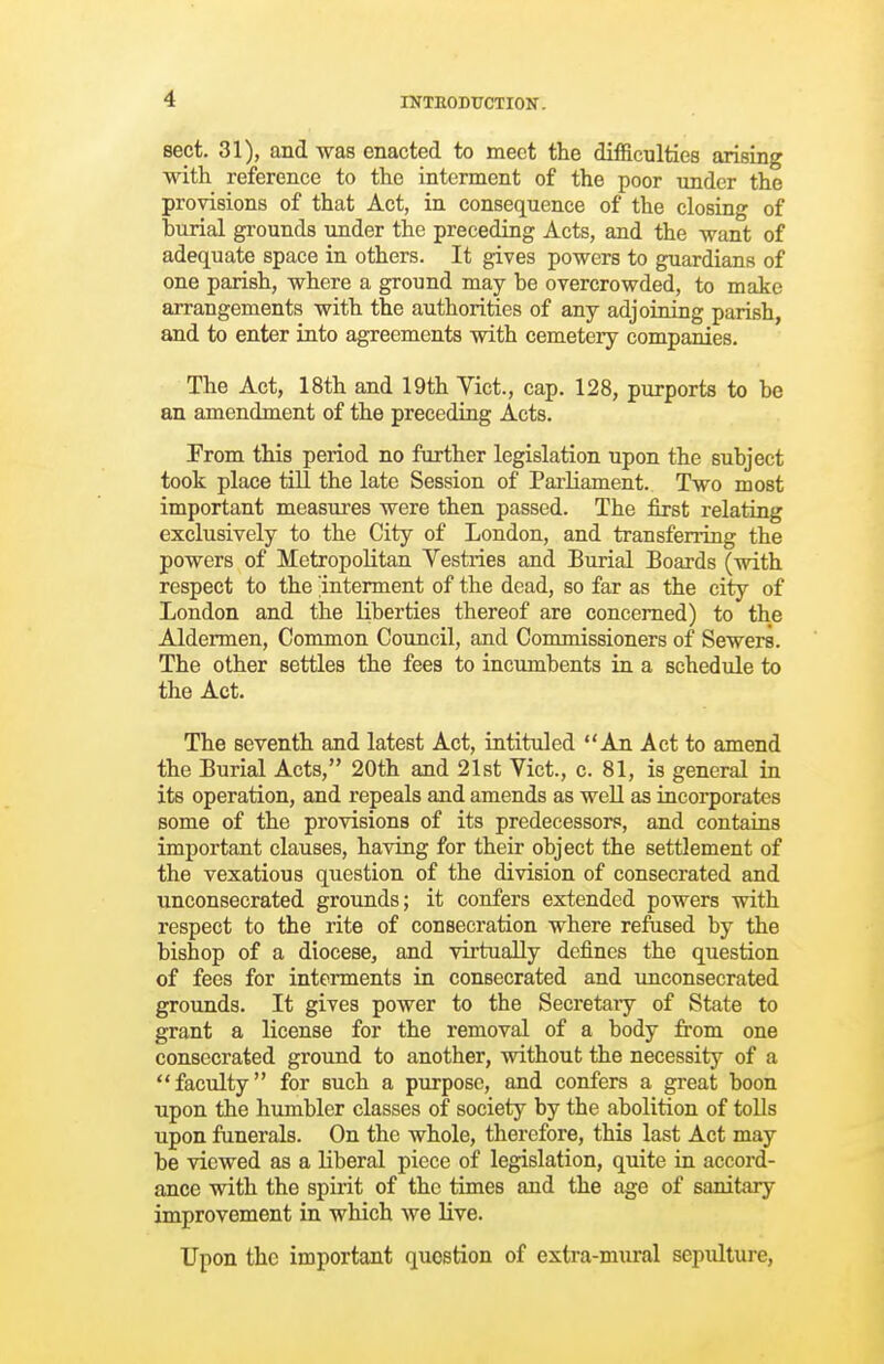 sect. 31), and was enacted to meet the difficulties arising with reference to the interment of the poor under the provisions of that Act, in consequence of the closing of burial grounds under the preceding Acts, and the want of adequate space in others. It gives powers to guardians of one parish, where a ground may be overcrowded, to make arrangements with the authorities of any adjoining parish, and to enter into agreements with cemetery companies. The Act, 18th and 19th Yict., cap. 128, purports to be an amendment of the preceding Acts. From this period no further legislation upon the subject took place till the late Session of Parliament. Two most important measures were then passed. The first relating exclusively to the City of London, and transferring the powers of Metropolitan Vestries and Burial Boards (with respect to the interment of the dead, so far as the city of London and the liberties thereof are concerned) to the Aldermen, Common Council, and Commissioners of Sewers. The other settles the fees to incumbents in a schedule to the Act. The seventh and latest Act, intituled An Act to amend the Burial Acts, 20th and 21st Vict., c. 81, is general in its operation, and repeals and amends as well as incorporates some of the provisions of its predecessors, and contains important clauses, having for their object the settlement of the vexatious question of the division of consecrated and unconsecrated grounds; it confers extended powers with respect to the rite of consecration where reftised by the bishop of a diocese, and virtually defines the question of fees for interments in consecrated and unconsecrated grounds. It gives power to the Secretaiy of State to grant a license for the removal of a body from one consecrated ground to another, without the necessity of a faculty for such a purpose, and confers a great boon upon the humbler classes of society by the abolition of tolls upon funerals. On the whole, therefore, this last Act may be viewed as a liberal piece of legislation, quite in accord- ance with the spirit of the times and the age of sanitary improvement in which we live. Upon the important question of extra-mural sepulture,