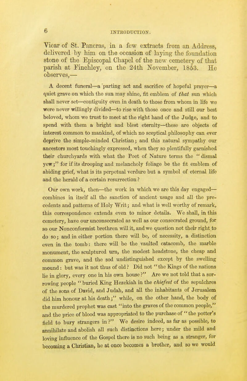 Vicar of St. Pancras, in a few extracts from an Address, delivered by him on the occasion of laying the foundation stone of the Episcopal Chapel of the new cemetery of that parish at Pinchley, on the 24th November, 1853. He observes,— A decent funeral—a parting act and sacrifice of hopeful prayer—a quiet grave on which the sun may shine, fit emblem of that sun which shall never set—contiguity even in death to those fi-om whom in life we were never wiQingly divided—to rise with those once and still our best beloved, whom we trust to meet at the right hand of the Judge, and to spend with them a bright and blest eternity—these are objects of interest common to mankind, of which no sceptical philosophy can ever deprive the simple-minded Christian j and this natural sympathy our ancestors most touchingly expressed, when they so plentifully garnished their churchyards with what the Poet of Nature terms the dismal yew; for if its drooping and melancholy foUage be the fit emblem of abiding grief, what is its perpetual verdure but a symbol of eternal life and the herald of a certain resurrection ? Our own work, then—the work in which we are this day engaged— combines in itself aU the sanction of ancient usage and all the pre- cedents and patterns of Holy Writ; and what is well worthy of remark, this correspondence extends even to minor details. We shall, in this cemetery, have our unconsecrated as well as our consecrated ground, for so om- Nonconformist brethren will it, and we question not their right to do so J and in either portion there will be, of necessity, a distinction even in the tomb: there will be the vaulted catacomb, the marble monument, the sculptured urn, the modest headstone, the cheap and common grave, and the sod imdistinguished except by the swelling mound: but was it not thus of old ? Did not  the Kings of the nations lie in glory, every one in his own house ? Are we not told that a sor- rowing people  buried King Hezekiah in the chiefest of the sepulchres of the sons of David, and Judah, and all the inhabitants of Jerusalem did him honour at his death; while, on the other hand, the body of the murdered prophet was cast into the graves of the common people/' and the price of blood was appropriated to the pm-chase of  the potter's field to bury strangers in ? We desire indeed, as far as possible, to annihilate and abohsh all such ilistinctions here; under the mild and loving influence of the Gospel there is no such being as a stranger, for becoming a Christian, he at once becomes a brother, and so wo would