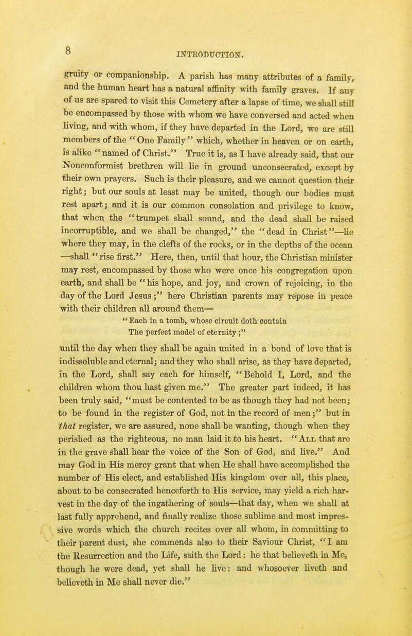 INTEODTTCTION. gruity or companionship. A parish has many attributes of a family, and the human heart has a natural affinity with family graves. If any of us are spared to visit this Cemetery after a lapse of time, we shall still be encompassed by those with whom we have conversed and acted when living, and with whom, if they have departed in the Lord, we are still members of the One Family which, whether in heaven or on earth, is alike named of Christ. True it is, as I have already said, that our Nonconformist brethren will lie in ground unconsecrated, except by their own prayers. Such is their pleasure, and we cannot question their right; but our souls at least may be united, though our bodies must rest apart J and it is our common consolation and privilege to know, that when the trumpet shall sound, and the dead shall be raised incorruptible, and we shall be changed, the dead in Christ—lie where they may, in the clefts of the rocks, or in the depths of the ocean —shall  rise first. Here, then, \mtil that hour, the Christian minister may rest, encompassed by those who were once Ms congregation upon earth, and shall be  his hope, and joy, and crown of rejoicing, in the day of the Lord Jesushere Christian parents may repose in peace with their children all around them—  Each in a tomb, whose circuit doth contain The perfect model of eternity; until the day when they shall be again united in a bond of love that is indissoluble and etemalj and they who shall arise, as they have departed, in the Lord, shall say each for himself, Behold I, Lord, and the children whom thou hast given me. The greater part indeed, it has been truly said, must be contented to be as though they had not beenj to be found in the register of God, not in the record of men; but in that register, we are assured, none shall be wanting, though when they perished as the righteous, no man laid it to his heart.  All that are in the grave shall hear the voice of the Son of God, and live. And may God in His mercy grant that when He shall have accomplished the number of His elect, and established His kingdom over all, this place, about to be consecrated henceforth to His service, may yield a rich har- vest in the day of the ingathering of souls—that day, when we shaU at last fully apprehend, and finally realize those sublime and most impres- . , sive words which the church recites over aU whom, in committing to  their parent dust, she commends also to their Saviour Christ,  I am the Resurrection and the Life, saith the Lord: he that believeth in Me, though he were dead, yet shall he live: and whosoever liveth and believeth in Me shall never die.